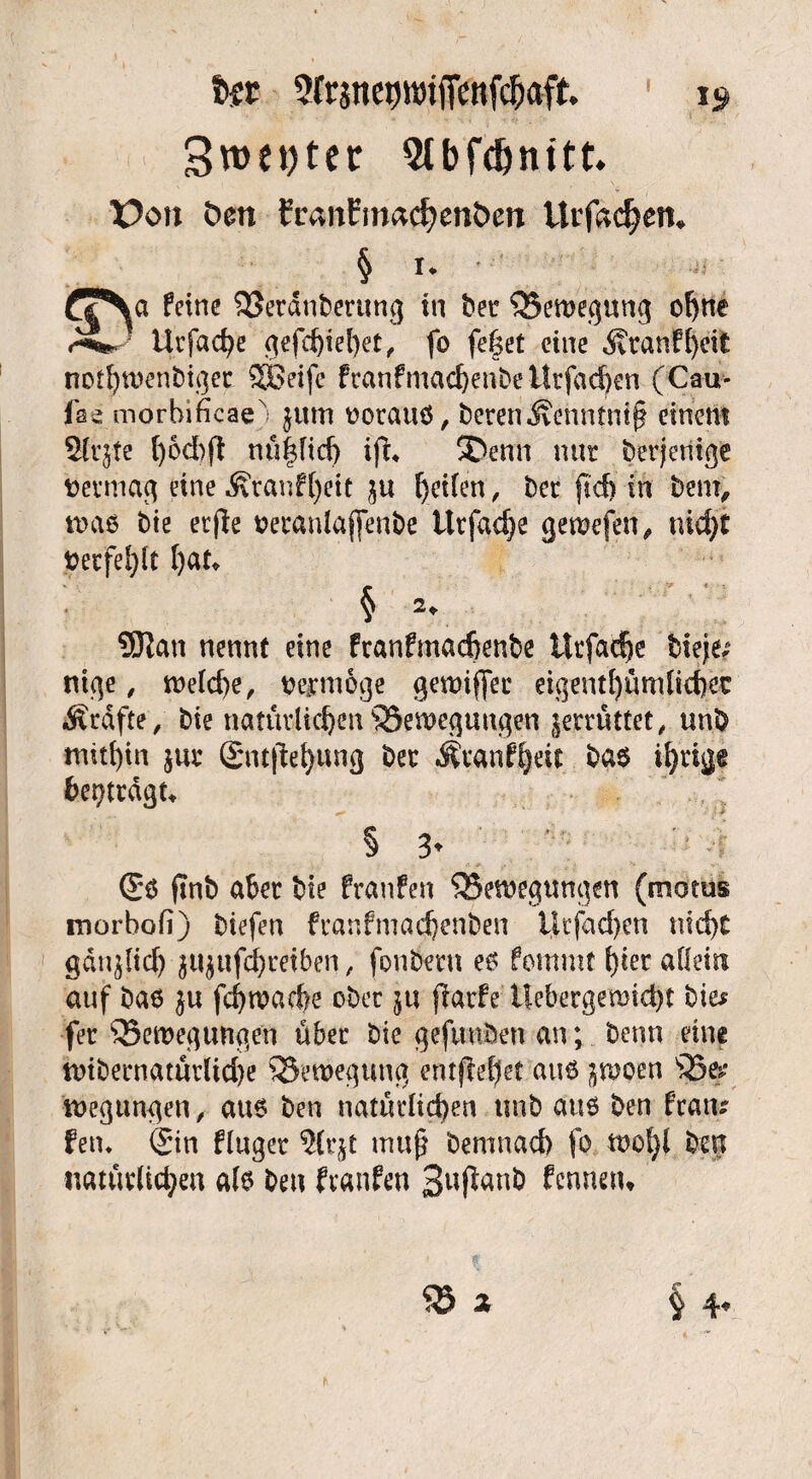 Sfrine^miffenfc^aft i» 3vdet>ter 9tbf$nttt* ¥)on öen EranEmadjenöen Urfa<$etn § i* • ^ ffNa feine Betdnbertmg tn bet Bewegung ohne Utfac^e ^efc^iel)et ^ fo fef$et eine ^tanfheifc nothwenbiger SGeife franfmachenbeitrfachen (Cau- fae morbificaex jttm oorauö, beren J?enntnt§ einem 5lqte l)6d)ff nü|fid) ift* ®enn nur berjenige vermag eine ^ranf()eit fyeUen, ber ftd) in bem, was bie etfie oeranlajfenbe tlrfadje gewefen, nidft i?erfel)lt l)au § 2. SJJan nennt eine franfmaeftenbe ürfacfje bieje; ntge, weld)e, wnoge gewiffec eigentümlicher Ärdfte, bie natürlichen Bewegungen gemittet, unb mithin jur SntjEehung ber Äranfheu bas ihrige betragt* § 3* <5$ ftnö aber bie franfen Bewegungen (motus morbofi) biefen franfmachenben Ucfad)en nicht gan^lid) $u$ufd)mben, fonberu es fontmt hier allein auf bas fchwache ober j« flarfe Uebergemicht bie* fet Bewegungen über bie gefunden an; benn eine wibernatürlid)e Bewegung entfielet aus ^woen Be*>* wegungen, aue ben natürlichen unb aus ben fratu fern Sin fluger ${r$t muß bemnad) fo wol)l ben natürlichen als ben franfen 3ußan& fennetu