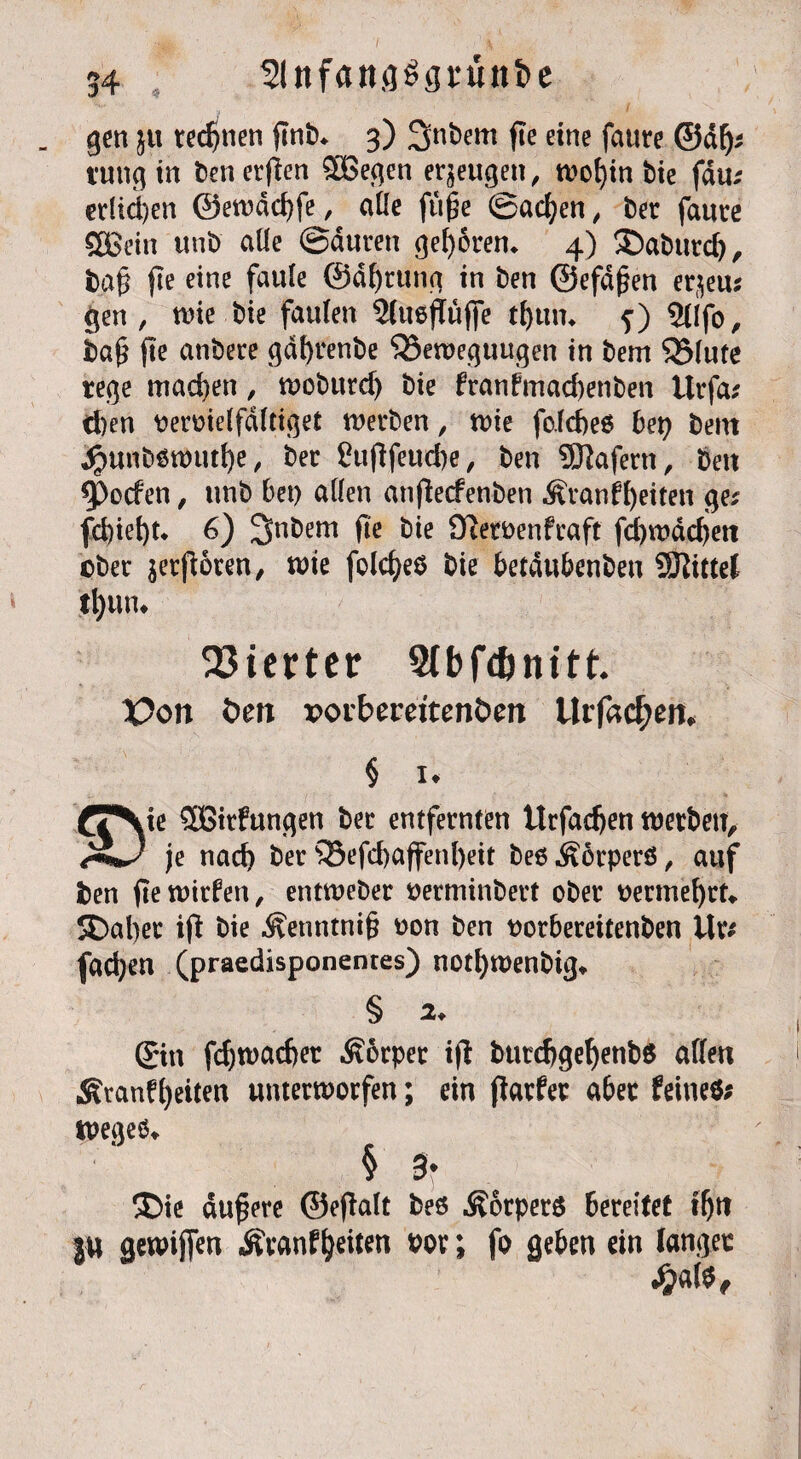 _ gen 5U regnen gnb* 3) ^nbent fte eine faure ©dfj* tung in ben ergen $Begen erzeugen, wof)in bie fdu; erliegen ©ewdcgfe, affe fu§e Sachen; ber fauce SOßein unb alle ©duren geboren* 4) $)aburd), bag fte eine faule ©dgrttng in ben ©efdgen er^eus gen , wie bie faulen 3(tteguge tguin j) SUfo, bag fte anbere gdgrenbe Bewegungen in bem Blute rege mad)en, wobitrd) bie franfmad)enben ttrfa; d)en tteroielfdltiget werben, wie fo.ld)e6 bet; betn jr>unböwutf)e, ber fugfeucge, ben Wafern, ben ^poden, unb bet) allen atigecfenben Äranfgeiten ge* fd)tel)t* 6) JJnbem ge bie O^eroenfcaft fd)wdd)ett ober vergoren, wie folcgeö bie betdttbenbeu SKittel tgun* Vierter Stbfdjnitt'. X?on Öen »oibemtenöen llr|acf;en. § 1. ie SGirfungen ber entfernten Urfadjen werben. <£+) je nad) ber Befd)affenl)eit beß^orperö, auf ben gewitfen, entweber oerminbert ober oermegrt» SDager ig bie Äettntntg oon ben oorbeceitenben Üt* fad;en (praedisponentes) notgwenbig,. § 2 ©n fegwaeget Körper ig butdjgegenbs affen Äranfgeiten unterworfen; ein garfec aber feines* wegeö § 3 ®ie dugere ©egalt beö Körpers bereifet tgn ju gewifien ,&eanf geiten vor; fo geben ein langer