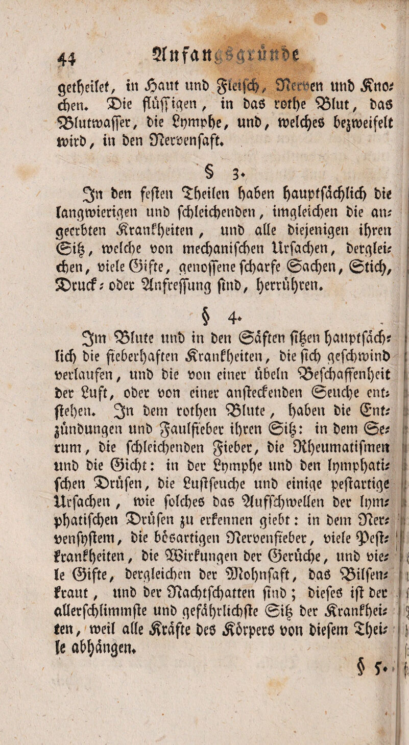 4$ Sfiifatti hältst le gesellet, in Spant unt) gieifd>, SfarDat unb &nv eben* ©ie fuffigen , in ba6 rotl)e QMut, ba6 Sßlutwaffer, bie £pmpbe, «nt), n?eld)c6 bezweifelt wirb, in t)en Dieroenfaft* § 3* . ! 3« ben fefien 5f)ei(cn haben l)aupffdd)(id) bie langwierigen unb fcbleicbenben, imgleid)en bie an- I geerbten Äranf^eiten , unb ade biejenigen ihren @i|, welche Don mechanifchen ttrfad)en, betglei* | eben, Diele©ifte, aenoffenefd>atfe @ad)en, ©tid), i ©ruef; ober Stnfrejfung jtnb, betrübten. § 4* 3>m Glitte unb in ben ©dften ft|en bcutptfdcb? I ttd> bie fieberhaften Äranfleiten, biejtd) gefebwinb j »erlaufen, unb bie Don einer Übeln 55efd>affenbeit 1 ber £uft, ober Don einer anfteefenben ©eitcbe ent; flehen. 3n bem rothen glitte, fabelt bie ©nU jünb.ungen unb gauljteber ihren @i|: in bem @e* rum, bie fd)letd)enben gieber, bie Ötheumatifmett unb bie @id)t: in ber £pmpf)e unb ben (pmpbatu feben Prüfen, bie £ufifeud)e unb einige pejlartige Urfacben , wie fofcbeö bao 3(uffd)weden ber Itjrn* phattfd)en ©rufen ju etfennen giebt: in bem Denfpfiem, hie bösartigen 9?ecoenpebet, Diele fyefts j| franfhdten, bie 2Birf ungen ber ©etliche, unb Die* h le ©ifte, bergleichen ber $M)nfaft, baö 55ilfem i fraut, unb ber Olad)tfd)atten ftnb ; biefeß ijl ber f aderfcblimmfle unb gefdhrltcbfle ®i| ber Äranfheü 1; ten, weil ade Jvrdfte bes Äbrperö Don biefem 2bßt' ( le abhdngem § Hl