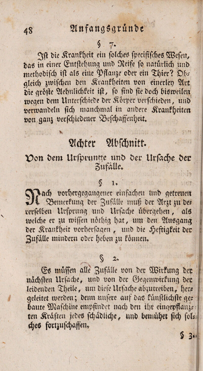 Sin fang tini» e 9 \ § 7* bie Äranf[)eif ein fold>e^ fpeciftfehes $3efeit, taö in einet (gnfjleßung unb Meife fo natürlich unb methobifd) ift al6 eine <PjTanje ober ein ‘Jfyier? £)6? gleich jwifc^cn ben Äranfbeiten non einerlei) $lrt bie gtfyle 5lehnfichfeit ifi, fo ftnb fle bod) biörceileit snegen bem ünmfchiebe ber «Sorper üetfehieben, unb &em>anbeln ftd> manchmal in anbeve Äranfljeitm bon ganj mfd)iebener 93efd)ajteni)eiu *, ■ *-r SJdtfer 9lbf$mtf. X?on bem Urfprutme unb ber Urfacfre btt gufdüe* § i* CY%ad) md)ergegangenet einfachen unb getreuen i SSemerfung ber 3ufdßr mu£ ber ?tr}t $u be? verfelben ütfpcung unb ilrfad)e übergeben, al6 melche er roiffen nöthtg f)at/ wn ben 5luögan$ ber Äranf()eit norberfagen , unb bie «^eftigfeit ber 3ufdüe tninbern ober beben ju fSnnem § ^ muffen äße 3ufdffe m\ ber SSttftmg ber «achten Utfacbe, unb non ber ©egemxücfung bec leibenben $heik, um biefe Ursache ab$ut reihen, her# geleitet rnerben ; benn nufere auf ba$ funfilid)fle ge? laute ÜERafeßine empfindet nad) ben tlyc dngfpftai^V ten graften iebe$ fd)dbüd)e , unb bemühet fiel) fofe d;e$ fortjufc^afjent 5 3* '■/ • ' I