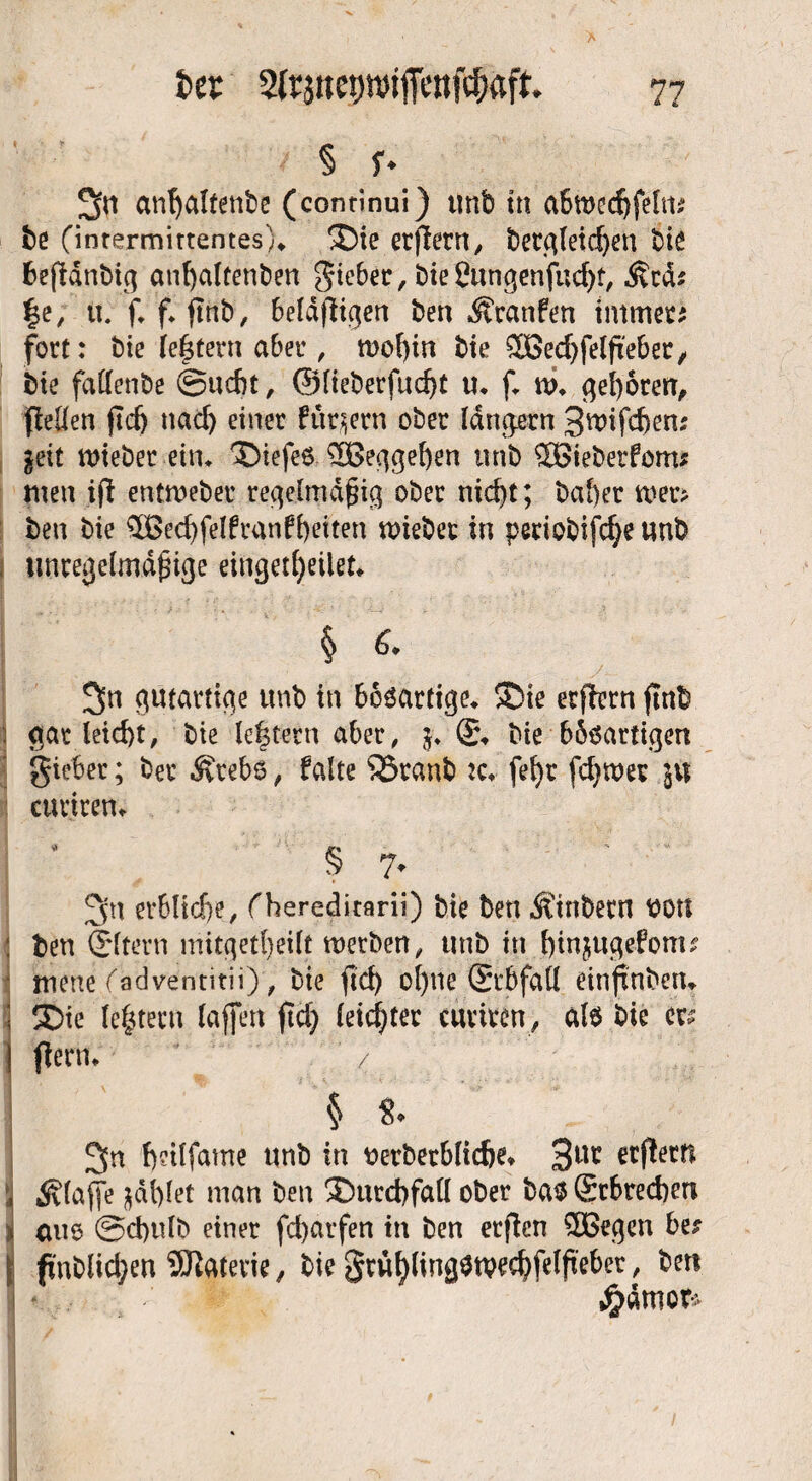 !jn anfyaltenbe (continui) tmb tn abwedjfeltt* be (intermittentes), ®ie etffern, betgleicßen bie beßdnbig anfyaltenben lieber, bie Öungenfud)t, §e, tt. f, f* ftnb, beldfiigen ben Äranfen tmmet* fort: bie le|tern aber, mof)tn bie ^Ö3ecf>fetfie6er, bie fattenbe ©udn, @lieberfud)t u, f, w, geboten, fleüen ßcfj ttacl) einet fttqern ober langem 3wifd)en; §eit wiebet ein, ®iefe6 3Beggef)en unb SBieberfom* men iß enimebet regelmäßig ober nid)t; ba!)et wer* ben bie $Bed)felftanfl)eiten wiebet in periobifc^e unb unregelmäßige eingetfjeilet, § 6. 3>n gutartige unb in bösartige, SDic etßern ßnb gar leid)t, bie (extern aber, $♦ £\ bie bböartigen gieber; ber Ärebö, falte ^Branb :c, fef)r fermer curtren, § 7* 3n erbliche, f hereditarii) bie ben Äinbern üott : ben (Eltern mitgetf)eilt werben, unb in fßnjugefonu mene (adventitii), bie ßd) ol)ne (Stbfall einßnbetw ; ®ie ledern laßen ßd) leichter curitcn, al6 bie cr^ I ßerm * / ;1 i ^n ßeilfame unb in uetbetbltdje, 3UC etßern , klaffe jjdfylet man ben 3)urd)fall ober ba$(£cbred)m i aue @d)ulb einer fd)arfen in ben etßcn SOßegen be* I fi'nblidjen SDlatevie, bie gtüfylingStvecfyfelßeber, ben - jsjfeg £ämor*