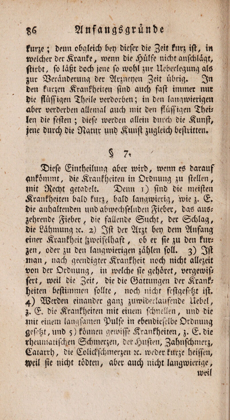 $6 SIttfaitsögrunfce fur$e; bettn cbateicb bet} bicfer bte 2?\t futj ifl, tn welcher berÄranfe, wenn bie ipttlfe nicht anfdblägt, flirbt, fo lägt boch jette fo wohl jur Uebedegung alö jur Sßerdnberung ber ?ltjnet)en 3e*l übrig* 3tt i>en furzen Äranfheiten fittb auch fajl immer nur fcie flföffigen $heüe »erborben; in ben langwierigen aber »erberben allemal auch mit ben flüjftgen ‘Shei* len bie fejlen ; btefe werben allein bttrd) bie Äun(l, jette Dnrd) bie Olgtut unb Äunjl jugleid) bejliitten* % 7< / 5Diefe ©ntheifung aber wirb, wenn e£ baraitf <W?6mmt, bie Äranfl)eiten in Drbttung pellen, |nit £Keci)t getabelt. 5Denn t) ji'nb bie meinen Ärgnffjejten halb furj, halb langwierig, wie j. ®* Ibie anfialtenbcn unbgbwedtfelnben gieber, baö aus* jehrenbe gieber ( bie fallende @ud)t, ber ©d)lag, i>ie Cdhmurtgtc* 2) 3(1 ber 2lry bet) bem Anfang einer Äcand)eit Zweifelhaft , ob er fte ben tm: jen, ober ju ben langwierigen jaulen foll, 3) 3ft man, nad) geenbigter Äranfl)eit nod) nid)t aÜejeit tton ber Drbttung, in welche flc gehöret, »ergewip fert, weil bie 3dt, bie bie ©atumgen ber Äranf; feiten bepimmen füllte, nod) nicht fcpgep|t ip, 4) ^Serben einanber ganj juwiberlattfenbe Uebel, j* (£\ bie Äranf()eiten mit einem fchnellen, unb bie mit einem laug (amen <Pulfe in ebenbiefdbe Drbnttttg gefegt,nnb 5) fonnen gewipe Ätanfheiten, $♦ (Lbie rheumattfehen ©dtmerjen, bet Jjjupen, 3al)nfd)mer$, (Satartl), bie (Eolicffdjmerjen ic. Weber firrje hdffen, tyeil pe nid)t tobten, aber and) nid)t langwierige, weil