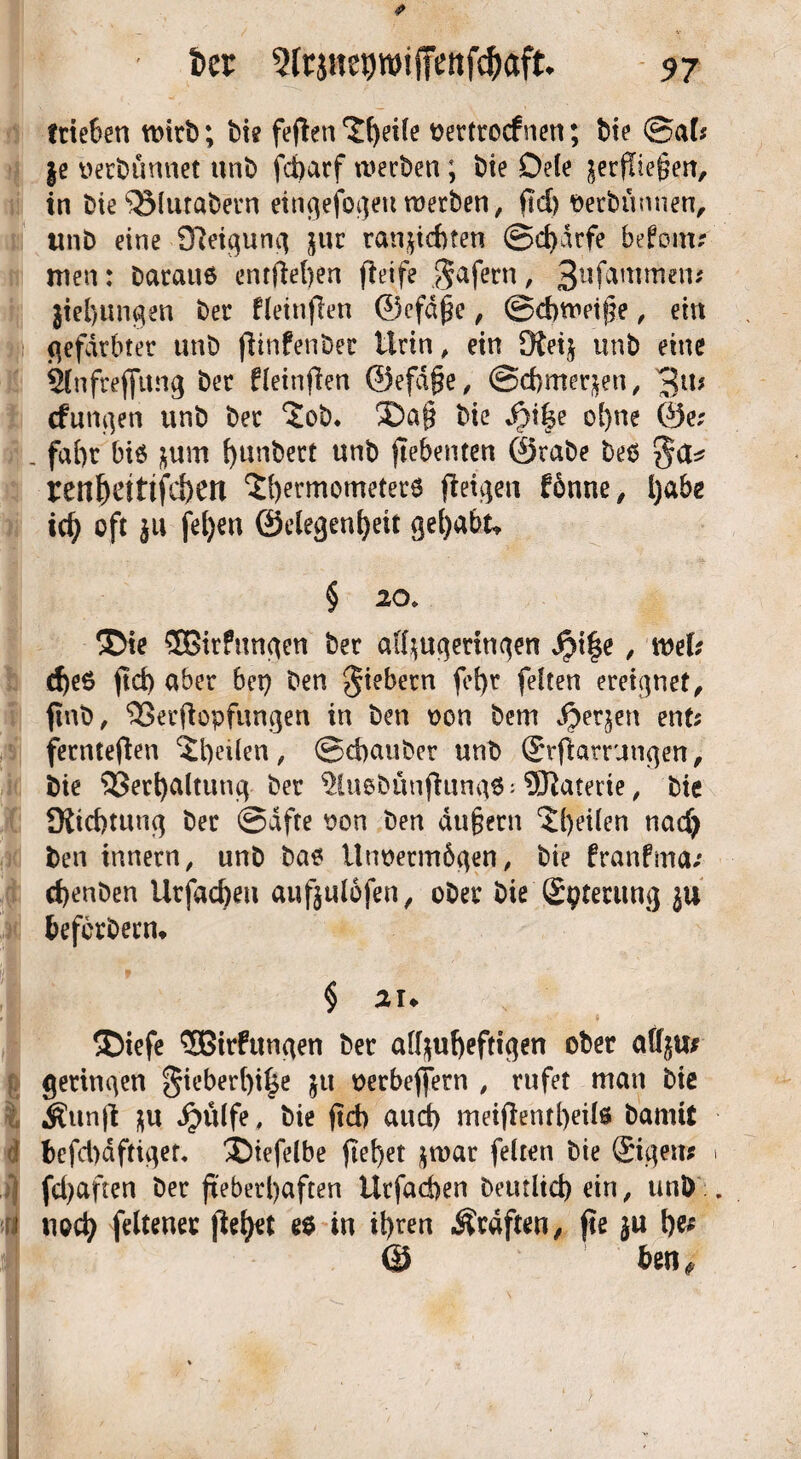 fcer trieben wirb; bi? feflen‘Jfyeile oertrocfnen; bie ®al; §e oerbunnet unb fdbarf werben ; bie Dele ^erfliegen, in bie^Miuabern einflefoqeu werben, fiel) ©erbtinnen, tmb eine Sfteiquncj jur tauschten ©d)drfe befonu men: barauö entfielen fieife Safern / 3ufammen; jiel)ungen ber fleinflen ©efdjje, ©d)wetj}e, ein gefärbter unb fhnfenber Urin, ein Dteij unb eine Slnfreflung ber fleinflen ©efäjje, @d)mer$en, 3iU (funken unb ber 5ob. ®a§ bie ol)ne ®e; :. faf)r bis $um fyunbert unb jtebenten ©rabe beb ren^ettifd)en $l)ermometer$ (leiden fonne, l)abe ict) oft $u fel)en ©elegenfyeit gehabt» § 20» ®ie 5Birfun^en ber affyuqerinqen dbi|e, web d)e6 ftd) aber bei) ben fiebern fef)r feiten ereignet, finb, ^SerRopfimgen in ben oon bem dbetjen ent; fernteflen feilen, ©d)auber unb ©rflarrun^en, bie 53erl)altutu| ber $lu6bünfiunq6:9Raterie, bie JKicbtunq ber ©afte von ben dufjern feilen nacfj ;3| ben innern, unb bas itnoermbflen, bie franfma; d)enben Urfacfeen auftulofen, ober biß 'Sptmuuj ju befcrbecn. $ zu ®iefe 5Birfun<\en ber alfyufyeftigen ober geringen §ieberl)i^e $u oerbeffern , rufet man bie $unfl $u Jpülfe, bie ftcb aud) meijlentbeilö bannt 1 bcfd)dftiqer. ®iefelbe fielet $war feiten bie ©gen* i fd)aften ber fieberhaften Urfacben beutltd) ein, unb . t noch feltener jieret es in it)ren Ärdften, fie $u l)e; @ bm $