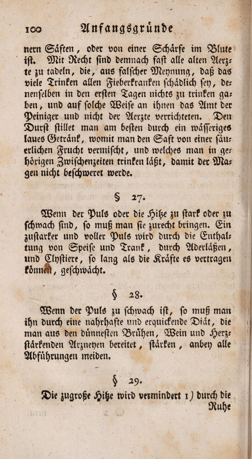io© 2(nf<*ttg33runt>e ttern ©dften, ober von einer @d)drfe im ^Sfutc ifl. SJlit 91ed)t ftnb bemnad) faf! a((e aiten 9ler$; te |u tabcln, bie, attß falfd)er SBtepmmg, ba£ bas viele ‘Jrinfen allen gieberfranfen fd)dblid) fet), be; nenfelben in ben etflen 2agen nicbtß $tt trinfen ga; ben > unb auf fo!d>e 3Betfe an if)nen baß 9lmt ber Reiniger unb nid)t ber 2ler$te verrid)teten* ®ett SDurfl füllet man am befien burct) ein wdfferiges laueö ©etrdnf, womit man ben @aft von einer fdu; erliefen §rud)t vermifd)t, unb welches man in ge; porigen 3wifd)en^eiten trinfen Idjjt, bamit ber SOla; gen nid)t befdjweret werbe* § 27* SBenn ber *Pulß ober bie J?i|e jtt flarf ober $tt fd)wad> ftnb, fo mu§ man fte ^ttred>t bringen* ©in jujlarfer unb »oder <Pul6 wirb bttrd) bie Sntfyal; tung von ©peife unb ^ranf, bttrd) 2lberld£en, tmb <£lt)jliere, fo lang alß bie Ätdfte e$ vertragen fömteft, gefd)ivdd)t* ^ * ' § *8* Sßenn ber <Pulß $u fc^wac^ ift, fo muf? matt i!)n burd) eine naf)rl>afte unb erqtticfenbe $)idt, bie man attß ben bünnejlen Sörufyen, 3ßein unb $er$; fldrfettben ?lrjnet)en bereitet, jldrfen , anbet) alle Slbfufyrungen meiben* 5Die jugrofe S}i§e wirb verminbert 1) bttrd) bie 9lulje