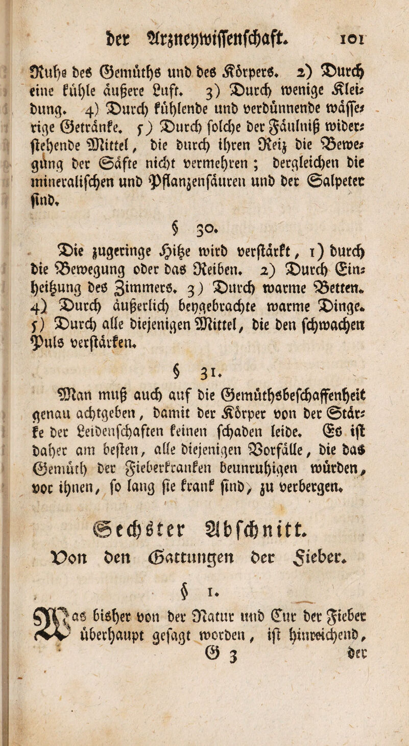 Ut $ft$tte9toi|Tettfcf)afk IOI Stupe be$ ©ernütps unb beö $6tpec& 2) ©und) eine füple dupece Suff» 3) ©ucd> wenige Ätei* bung» 4) ©urd) füplenbe ttnb ueebunnenbe Waffe* rige ©etednfe. f) ©ued) foldje bec gdulnip wibec* pepenbe Mittel, bie bued) ipeen Steij $3ewe* güng bec Safte ntd)t beemepren ; becgleid)en bie mineealifcpen unb 9>Pan$enfducen unb bec Salpetet pnb» § 30» ©ie $ugecinge Sji|e wicb beepdeft, 1) butd) bie Bewegung obec ba$ Steiben» 2) ©urd) ©in* pei^ung beö 3immecö* 3) ©ut*d) waeme 33etten* 4} ©urd) dupediep bepgebcacpte waeme ©inge* f) ©ued) alle biejenigen Mittel, bie ben fcpwacpett <Pulö berpdrfen» § 31* ®an mup aud) auf bie ©emütpsbefdjajfenpeit genau aeptgeben, bamif bec Äbrper bon bec Stdc* fe bec Seibenfcpaften feinen fepaben ieibe» ©ö ip bapec am befien, atle biejenigen SSocfdüe, bie ba$ ©enuup bec gieberfraufen beunrupigen würben, boc ipnen, fo (aug pe feanf pnb> $u berbergen* @cd)£ter Slbfd&nitt. X>on Öen (Samtngen öec 5>cbet'. , , § i* OpQaS Bisher non bet Siatut unb (Tut' bet Riebet ivv überhaupt gefugt werben, ift fytuwicfyenb,