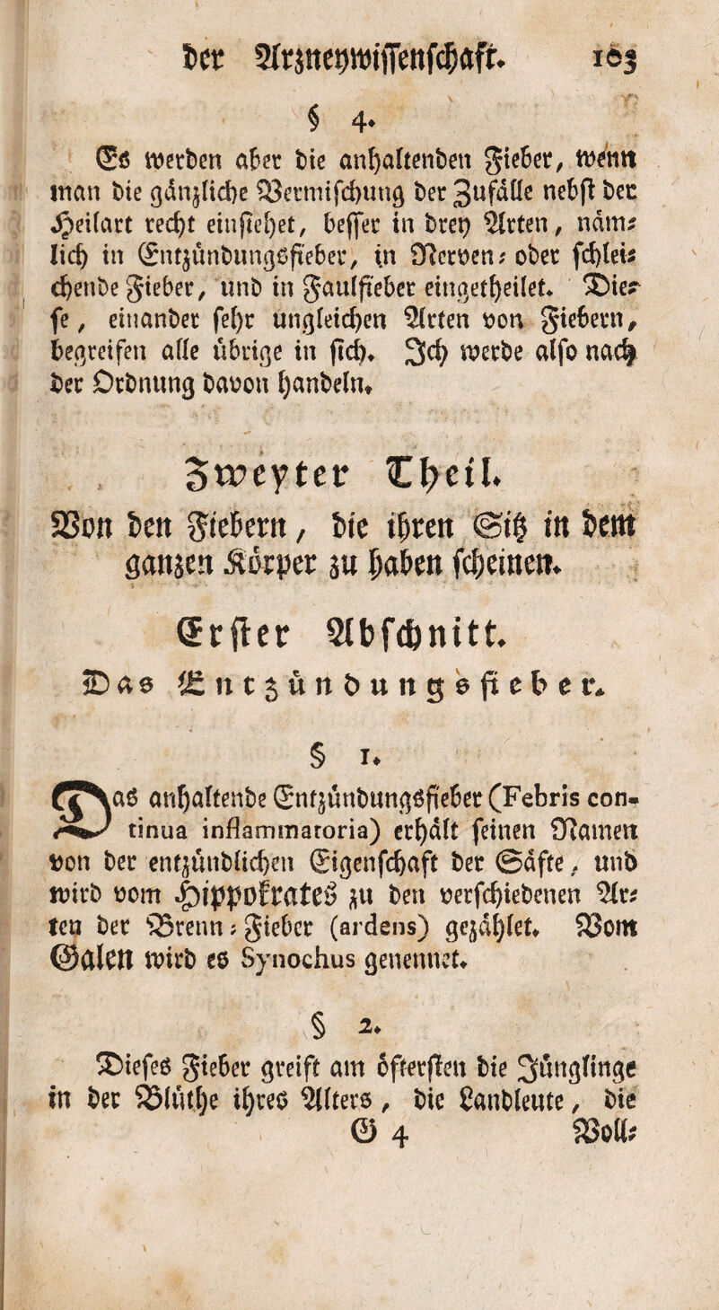 i>ct 2Irinet)^iffenf$aft 163 ' - ■ v§ 4* (5s$ werben aber bie anfyaltenben giebet, wernt inan bie gdt^licbe Q3etmifd)Utig ber 3ufdlle nebß ^ec JpeUart red>t etnjiel)er, beffer in btep Sitten, nätm lieb in (£nt$ünbung6ftebet, (n Cftcroen;obet fd)lei$ d)enbe gieber, unb in gaulpebet eingetfyeilet* ®ier fe, ehmnbet fel)r ungleichen Sitten non giebern, begreifen alle übrige in ftd)* %d) werbe alfo nad| ber Drbnung banon Ijanbelm Stpeyter Ztycil S3on fcen 5?teBertt, fcte iljten @i$ in fcettt Sanken Körper su ^aöen freuten. CErfter Slbfdjnitt jD«s ifintjünöungeftebcr. !♦ d^Naö anbaltenbeSn^ünbung6peber(Febris con- tinua inflammatoria) erhält feinen 2Ramett non ber entjünbltd)en ©genfcfyaft ber ©dfte, unb wirb nom ibippofrateö $u ben nerfd)iebenen Sit* ten ber SSrenn; gieber (ardens) geilet* $33ont ©CllCtt wirb es Synochus genennek § 2. ®iefeö gieber greift am ofterfleit bie Jünglinge in ber S25lutt)e i^reo Sllters, bie Sanbleute, bie