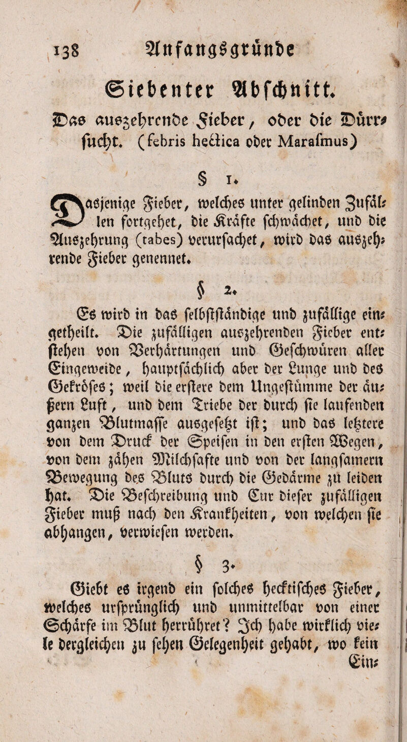 (Siebenter 9lbfd&nttt JDae an^d^venbe $itber, öfter ftte ©ürr* (febris hefiica ober Marafmus) § !♦ rtjNaßjenige gieber, weldjeß unter gelinben 3ufdl? len fütteret, bte Ärdfte fd)ibdd)et, unb Me 3luß$e[)rung (rabes) berurfadjet, wirb baß außjel)? renbe gieber genennet* § 2. (£ß mirb in baß felbflfldnbige unb ^ufaffige etn? geteilt. ®ie ^ufdfligen attß$el)renben gieber ent? jlel)en bon Verhärtungen unb @efd)tbüren aller ©ingetbeibe, f)auptfdd)ltd) aber ber ßunge unb beß ©efrefeß; tt>eil bie etjlete bem UngejKitnme ber du? fern ßuft, unb bem Triebe ber burd) fte laufenbett ganzen Vlutmafife au6gefe|t ifi; unb baß leitete bon bem ®ntcf ber ©peifen in ben er|len Süßegen, bon bem ^df)en ?Kild)fafte unb bon ber langfamertt ^Bewegung be,ß SSlutß burd) bie ©ebdrme ^u leibett fyat* S5ie S8efd)reibung unb Sur btefer jufaüigett gieber muß nad) ben ^ranffeiten, bon welchen fle 1 drangen, beewiefen werben*. § 3' ©ie6t eß trgetib ein foldjeß hecftifdjeß gieber, I ibeldjeß urfprünglid) unb unmittelbar bon einer ©d)drfe im Sßlut f)errü^ret ? 3d) fjnbe tbirfltd) bie? | le bergleicfyeu ju feiert ©elegenl)eit gehabt, mo fettt ij Sin?