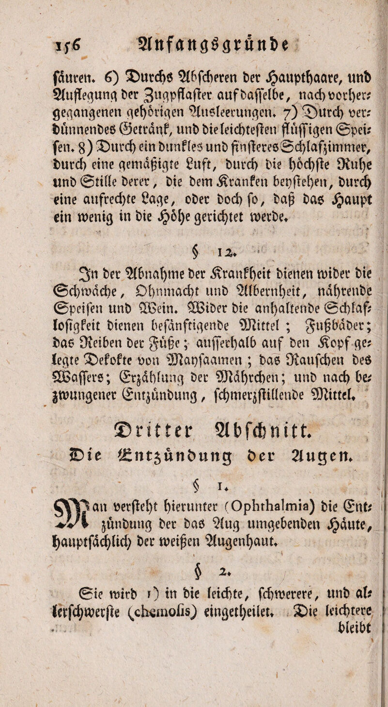 i Stnfangögrölt&e fdurem 6) SDurcfrä 5t6fcf>eten bev $auptf)aate, unb 2(uflegung ber 3«gpffafier aufbaffelbe, nad)üotf)er? gegangenen gehörigen 5(u$leemngent 7) ©urd) #er; bunnenbeb ©ettdnf, unb bie(eicbteflen pfifigen @pei? fern 8) ®urd) ein bunfles unb finfiereeSc^laf^immer, burd) eine gemäßigte £uft, burd) bie bod)fle Oinfye «nb®tine berer, bie bemÄranfen bepflei)enr burd) eine aufred)te Sage, ober bocbfo, baß bae Jjpaupt ein wenig in bie Jj?6l)e gerichtet werbet § 12» ! 3n bet 2f6n'a^me ber Äranff)eit bienen wiber bie @d)wdd)e/ Df)nmad)t unb $übern[)ät, ndfyrenbe ©pcifen unb SOBein. StBiber bie anfyaftenbe ©d)laf? lojtgPeit bienen befdnftigenbe Citrei ; gußbdber; ba6 Oieiben ber güße; außerhalb auf ben ^epf-ge* legte X>efofte von 3Jiai)faamen ; bae Oiaufcben beö SOßaffer«; Strahlung ber 5ftdf)rd)en; unb nad) be? jwungener Sntjünbung, fcfjmerjftittenbe SKittelt {Dritter Slbfdhnitt. JDte J£nt$unt>ung öei* Jlugeit. § i* Jau öetflefyt hierunter (Ophthalmia) bie (gnte jtinbung bet baö 2!ug umge&enben Jpäute, ficwptfäcpd) ber tveifjeti iHugenljaut, , 4 $ 2* ©ie wirb 0 tn bie leidste, fdjwerere, unb aU (erfcfywerjle ^ctaemofis) eingedjeilett SDie leichtere * , bleibt