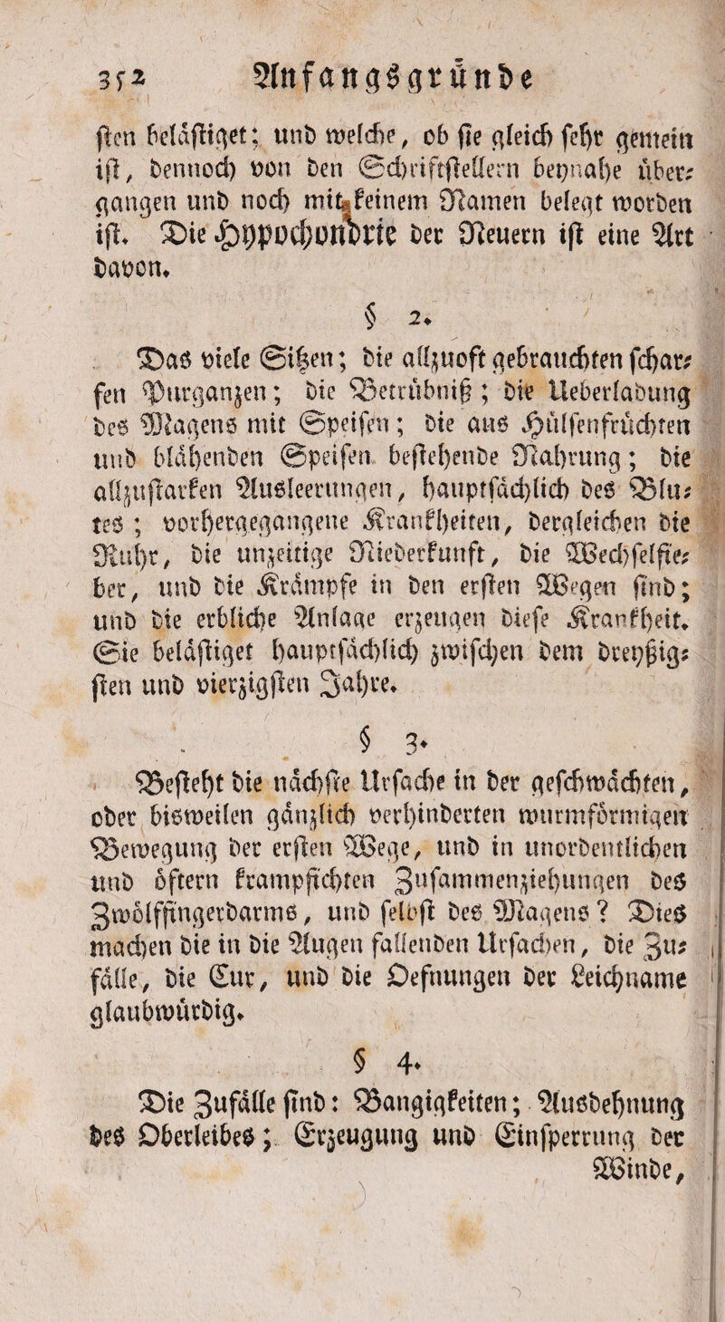 3f* 5Ittfan<j3<]rüni>e fien faldjitget; unb weldbe, ob fie c\feid> fcf)t entern ijl, bennod) oon ben ©djriftjieffern 6epnaf)e ubetv gangen unb nod) mt^feinem ÖRamen belegt worben ijl* ÜDic bec Steuern ift eine 2trt bauen* § 2* ■ ©a$ utele @i|en; bie allzuoft gebrauchten fdjar* fen *|3urgan$en; bie ^Setrübnif? ; bie Üeberlabung be6 ®agen6 mit ©peifen; bie an 6 Jpül fen fruchten tuib bldfyenben ©peifen bejiefyenbe Sftahrung; bie afljufiarfen 2lu$Ieerungen, f)auptfdd)lid) be$ QMu* te$ ; oothergegangene $ranfl)eiten, begleichen bie 3lul)r, bie unjeitige fftieberfunft, bie £Bed)feIfte; bet, unb bie Krampfe in ben erflen SÜBegeu fi'nb; unb bie erbliche ?lnla«e erzeugen biefe Äranfheit. ©ie beldjiiqet t)auprfdd)(id) ^wifdjen bem brepjngs jlen unb trierjigften 3al)re* § 3* * gefleht bie ndchfte ilt fache tu ber gefchwdchten, ober bieweilen gänjlicb oerl)inberten wurmformtqeu Bewegung ber erjlen 2Bege, unb in unordentlichen unb oftern frampjtd)ten 311 fa m *ti e n i e b « n q e n be$ 3w6lfftngevbarmb, unb felbfi beb Wagens ? 3)te$ machen bie in bie Gingen faüenben Urfachen, bie 3u* J falle, bie Sur, unb bie Defnungen ber geicfyname ,i| glaubmürbig* 5 4* i ®ie 3^fdl(e ftnb: Bangigkeiten; ?(u$behnung be$ Oberleiber; ©rjeugutig unb ©nfpemmg bec Söinbe,