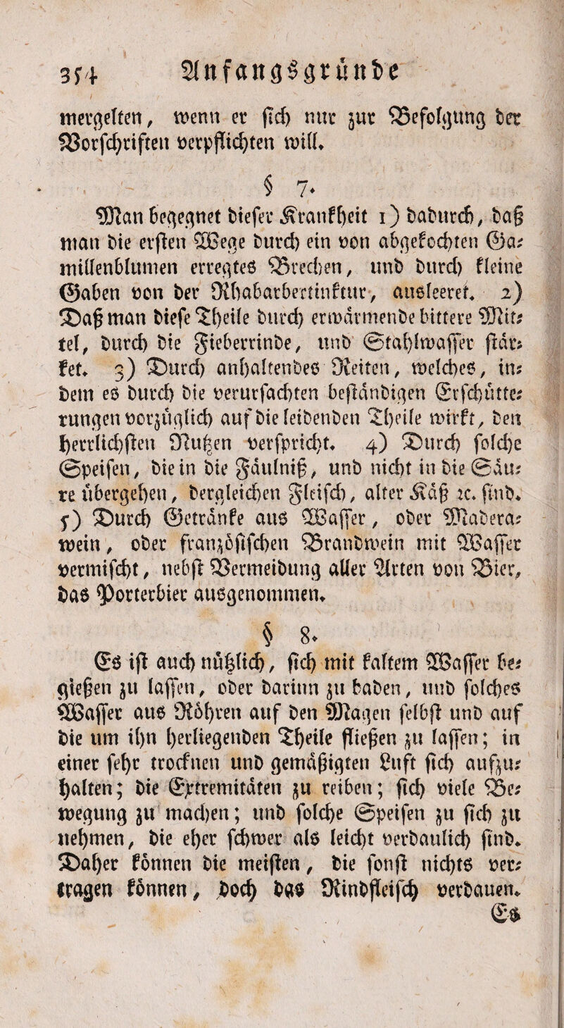 3f4 SütfangSsrüttfce mergelten, menn er (Id) rmc jur Befolgung bet 553orfd)riftett üctp|Tid)tea null» § 7* 5Ran Begegnet tiefer Ätanfljeit i) babttrch, ba§ man bie erflen ®ege burd) ein oon abgefod)ten ©a; millenblumen erregtes SSredjen, unt> burd) fleine ©aben non ber 9ihabatbertinftur> ausleeref 2) 3Daß man biefe 3Ü)eile burd) ertndvmenbe bittere SJJit* tel, burd) bie gieberrinbe, unb ©tahlwafjet ftdrs hu 3) ®urd) anhalfenbes -[Reiten, melches, ins bem es burd) bie oerurfachten bejldnbigen £rfd)ütte* tungennorjuglid) aufbiefeibenben 2()eile twrft, ben f)errlich(Ien Sftu|en nerfprid)t» 4) ®urd) fo!d>e ©peifen, bie in biegdulniß, unb nid)t in bie © du? re übergehen, begleichen gleifd), alter Äd§ jc.ftnb* j) 3burd) ©etrdnfe aus QBaffer, ober SSJiabera* wein A ober franjoftfchen 33ranbmein mit ^Baffer nermifcht, nebfl SSermeibung aller 5lrten non 53ier, bas Porterbier ausgenommen» § 8. ’ Ss ifl aud) nttpch, (Ich mit faltem SOßaffet Us gießen $u taffen, ober barinn $tt haben, unb folches ÖBajfer aus 9i6t)ren auf ben ©lagen felbfi unb auf bie um il)u l)ecliegenben ‘Jhdle (liefen taffen; in einer fehr trocfneu unb gemäßigten ßnft (Id) auf tu galten; bie Sjrtremitdten nu reiben; (Ich niele 23e; megung $11 machen; unb folche ©peifen $u (Id) ju nehmen, bie eher fchroer als leicht oerbaulid) (Inb* 2>al)er fonnen bie meinen, bie fonfi nichts oec; tragen fonnen, hoch bas SRinbjWfcf) verbauen*