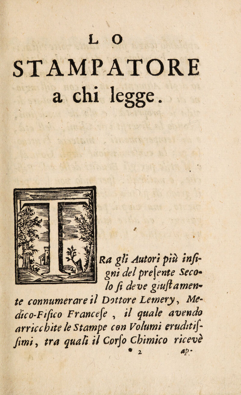 L O STAMPATORE a chi legge. ' / • ' : ' • Ra gli Autori più infi- gni del preferite Seco» lo fi deve guidamen¬ te connumerare il Dottore Letnery, Me¬ dico-Fi fuo Francese , il quale avendo arricchite le Stampe con Volumi eruditifi- fimi, tra quali il Corfo chimico ricevè * i *P;