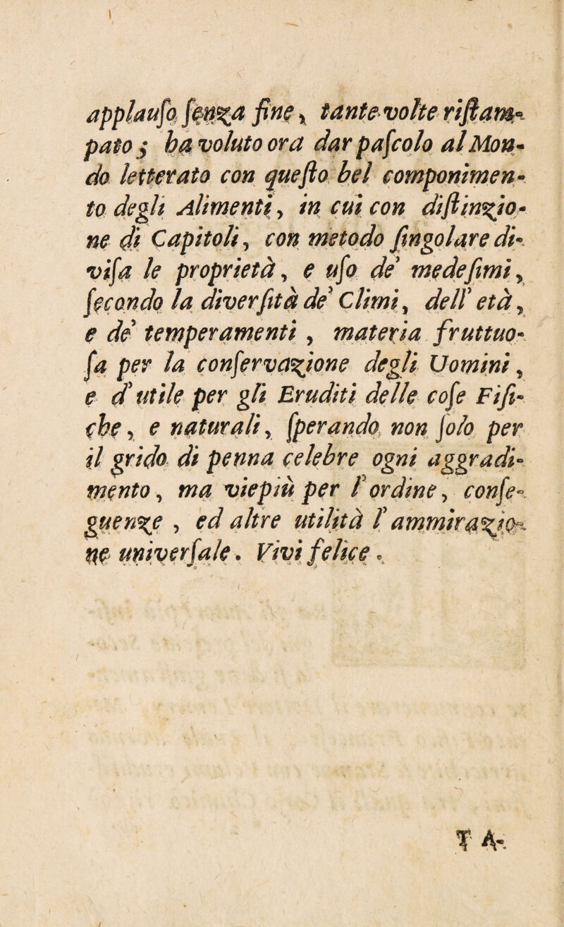 applauso fen^a fine » tante volte riflam- paio j ha voluto ora dar pascolo al Mon¬ do letterato con quefto bel componimen¬ to degli Alimenti, in cui con diftin%io- ne di Capitoli, con metodo Jingoiare di¬ vida le proprietà, e ufo de’ medefimi, fecondo la diverfità de* Climi, dell' età, e de temperamenti, materia fruttilo- fa per la confervanione degli Uomini, e autile per gli Eruditi delle cofe Fift- che, e naturali, operando, non jolo per il grido di penna celebre ogni aggradi¬ mento , ma viepiù per f ordine, confe- guen%e , ed altre utilità T ammiraci ne umverfale. Vivi felice.