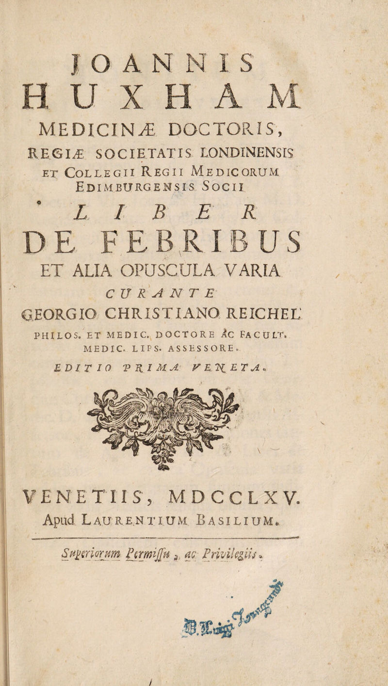 H U X e A M MEDICINA DOCTORIS, RRGIJE SOCIETATIS LONDINENSIS et Collegii Regii Medicorum Edimbtjrgensis Socii ' LIBER DE FEBRIBUS ET ALIA OPUSCULA VARIA CURANTE GEORGIO CHRISTIANO REICHEL' PHILO S. ET ME DIC. DOCTO RE Ac FACUL T. MEDIC. LIPS. ASSESSORE» EDITIO TRIMA V E.2i ET A . VENETUS, MDCCLXV. Apud Laurentium Rasilium. Sutriorum Ptrmijfif s m Privilegiis* i