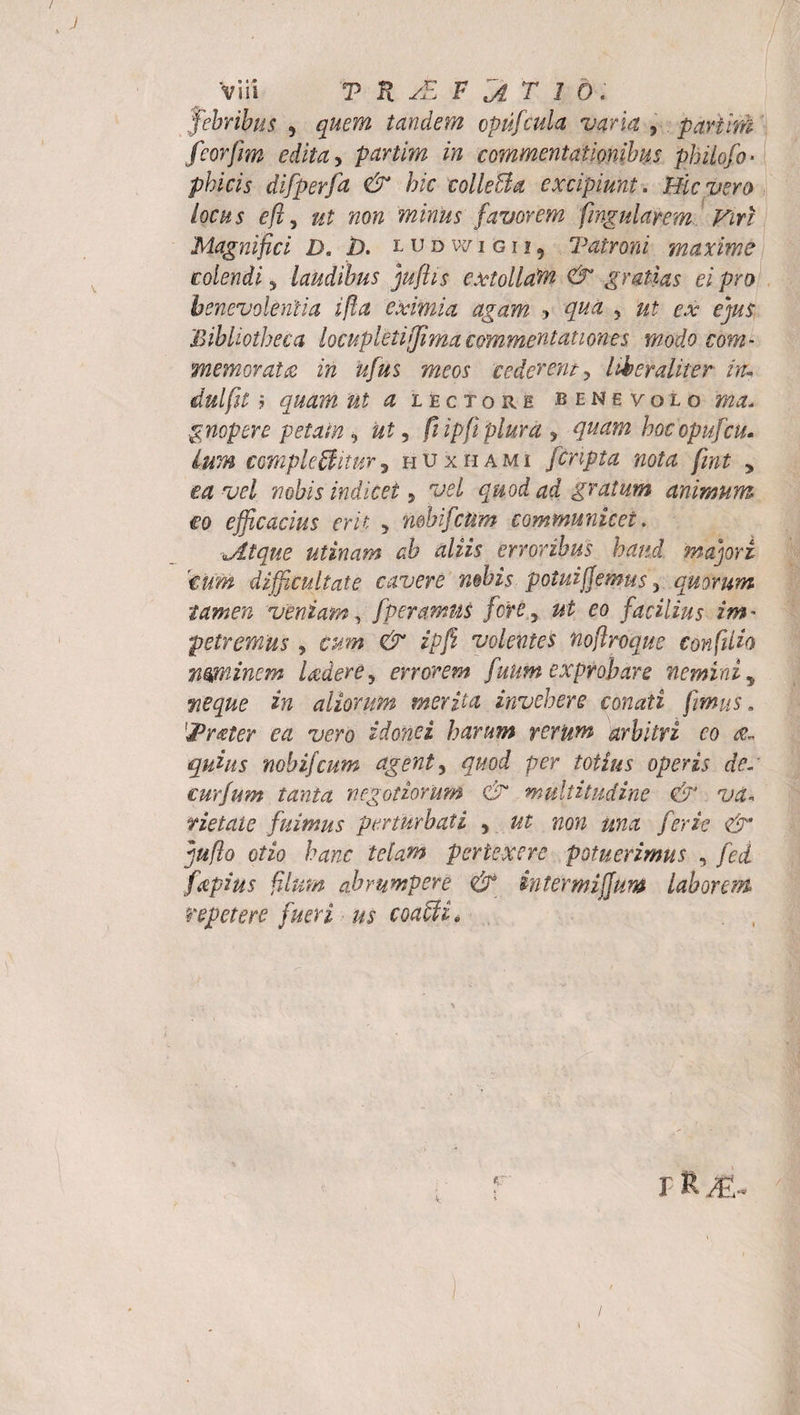 febribus , quem tandem cpufcula varia , partim feorfim edita, partim in commentationibus philofo* pineis difperfa &amp; hic colleBa excipiunt. Hic vero locus efty ut non minus favorem fingularem Vm Magnifici D. 1). l u d w i g i i ? Talroni maxime colendi * laudibus juflis extollat &amp; gratias ei pro benevolentia ijla eximia agam- ? ? fe? ex ejus .Bibliotheca locupleti[Jimacommentationes modo com¬ memorata in ufus meos cederent, Uber aliter in; dulfit 7 quam ut ^ lectore benevolo gnopere petam 5 «£, /i ipfi plura , hoc opufcu¬ lum comple Bitur, huxhami [cripta nota fmt , w/ nobis indicet, *za gratum animum €o efficacius erit , mbifcUm communicet. Jitque utinam ab aliis erroribus haud majori 'tum difficultate cavere mbis potuijjemus 5 quorum tamen veniam, fperamns fore, facilius im¬ petremus , cum &amp; ipfi volentes nofiroque confiUo mminem Udere, errorem funm exprobare nemini, in aliorum merita invehere conati fimus. lj&gt;rater ea vero idonei harum rerum arbitri eo quius nobifeum agent, quod per totius operis dc~ curfum tanta negotiorum &amp; multitudine &amp; va¬ rietate fuimus perturbati 5 noti una ferio &amp;' juflo otio hanc telam pertexere potuerimus , fcd fapius filum abrumpere &amp; intermiffum laboran repetere fueri us coaBi, rRJE-