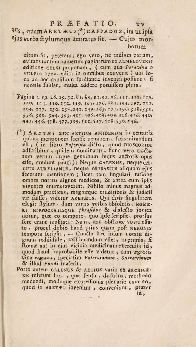 tus, quamAR e t u s(*) c a p p a d o x 5 ita utipfa cjus verba ftylumque lmiratuslit. *— Cujus mor¬ borum citum fit, peterem; ego vero, ne tsedi^m pariam, evitans tantum numerum paginarum ex aLmelovenu editione celsi proponam , ( cum qua Patavina, a vulpio 1722. edita in omnibus convenit ) ubi lo¬ ca ad hoc coniiiium fpedantia invehiri poflunt ; fi necelle fuidet, multa addere pocuiffem plura. Pagina 4. ip. 26. 29. 50. Si. §9. 90,91.96.111.122. J29. 140. 144. iyo, IJ2. ifp. i6J. 176. I^i. 194. 197* 20®* 204. 227. 2jO. 232. 2,42. 249. 265. 271. 296. 318. 3$2. 338. 36©. 364. 393. 405. 406,408.409.416.426.440» 441.446.4*8° 477. *09. fi 2. 517. J28. 530. 346. (*) Aret^i ante aetium amiUenum in centuria quinta mentionem feciife neminem, fatis mirandum eft 3 ( in libro Euporifta dido , quod DIoScoridi adferibitur » quidem nominatur, hunc vero trada* tum verum atque genuinum hujus audoris opus ede, Credunt pauci): Neque galenuS, nequec/e- lius Aurelianus, neque oribasius aliquam ejus fecerunt mentionem 5 licet tam lingulari ratione omnes notatu dignos medicos, &amp; antea cUm iplis viventes enumeraverint* Nihilo minus magnus ad¬ modum pradicus, magnarque eruditionis &amp; judicii vir fuifiTe» videtur aret^us. Qui fatis lingularem elegit dylum, dum variis verbis obfoletis, HOME* Ei hi ppocratisque phrafibut 8c dialedo jonica artitur $ qua? eo tempore, quo ipfe fcripfit &gt; prorfus fere erant inulitata.* Nam, non obftante vossi effa* to } procul dubio haud prius quam pod neronis tempora fcripfit . — Cunda hxc ipfum notatu di¬ gnum reddi dide s exidimandum edet, in primis, fi Roma? aut in ejus vicinia medicinam exercuit; id, quod haud improbabile e(Te videtur , cum aegrotis vina rofpantt) fpeciatim Falernianum , Surrentinum &amp; illud Fundi fuaferit. Porro autem galenus &amp; aetius varia ex Archige¬ ne referunt loca , qua? fenfu , dodrina, methodo medendi, modoque expreflioais plenarie cum eo, quod in Aretho invenitur , conveniunt, prxeer