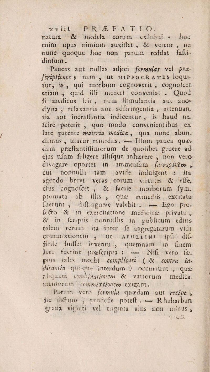 natura &amp; ihedela eorum exhibui ? hoc enim opus nimium auxiffet , &amp; vereor , ne nunc quoque hoc non parum reddat falli* diofum. Paucas aut nullas adjeci formulas vel pr&amp; fcription.es &gt; nam , ut hippocrates loqui, tur, is , qui morbum cognoverit y cognofcet etiam , quid illi mederi conveniat . Quod fi medicus fck , nuta ttimulantia aut ano- dyna , relaxantia aut adftringentia 5 attenuatu tia aut incrallantia indicentur , is haud ne. fcire poterit , quo modo convenientibus ex late patente materia medica , qua nunc abun¬ damus , utatur remediis. —&lt; Illum pauca qu?Er dam praeftantiflimorum de quolibet genere ad ejus ulum feligere ilfifque inhaerere 5 non vero divagare oportet in immenfam farraginem y cui nonnulli tam avide indulgent ; ita agendo brevi veras eorum virtutes &amp; effe* d us cognofcet , &amp; faci Se morborum fym. ptomata ab illis , qua; remediis excitata luerunt , diftmguere valebit . — Ego pro» ftdfco &amp; in exercitatione medicinas privata y ol in fcnptis nonnullis in publicum editis talem rerum ita inter fe aggregatarum vidi commixtionem , ut apollini ipfi dif¬ ficile fuiffet inventu , quemnam in finem Ilie: fuerint praeferipra : — Nifi vero fx. pius tales morbi complicati ( &amp; contra in¬ dicantia quoque interdum ) occurrunt , qua: ahquam combinat ion em 8c variorum medica¬ men tc r u m com m ix t ion em exigant. Parum vero formula quaedam aut recipe , iic di&amp;uro 5 prodefle potell . Rhabarbari grana vigiriti vel triginta aliis non minus , quam i -t
