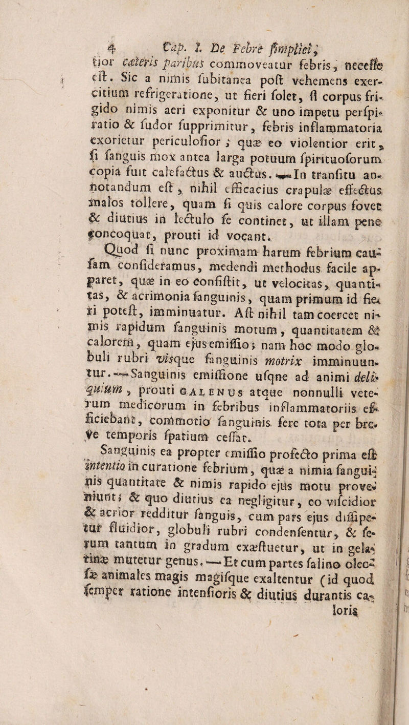 tior c&lt;$lens paribus commoveatur febris* neeeflfe €&amp;• Sic a rumis iubitanea poft vehemens exer¬ citium refrigeratione* ut fieri folet* fi corpus fri¬ gido nimis aeri exponitur &amp; uno impetu perfpi* ratio &amp; fudor fupprimimr* febris inflammatoria exorietur periculofior * cytise eo violentior erit *, fi fanguis mox antea larga potuum fpintuoforum copia fuit calefa&amp;us &amp; au&amp;us. ***In tranfitu an» notandum eft * nihil efficacius crapula effttfius sualos tollere * quam fi quis calore corpus fovet §c diutium in legulo fe continet, ut illam pene concoquat, prouti id vocanti Quod fi nunc proximam harum febrium eau* fam confidefarnus, medendi methodus facile ap¬ paret, qua» in eo eonfiftit* ut velocitas* quanti-» tas, &amp; acrimonia fanguinis, quam primum id fie* ri poteft, imminuatur. A fi: nihil tam coercet ni» inis rapidum fanguinis motum, quantitatem $£ calorem* quam ejusemiflioj nam hoc modo glo* buli rubri visque fanguinis motrix imminutio» tur.-^Sanguinis emifiione ufqne ad animi dtlb Quium * prouti g al en us atque nonnulli vete¬ rum medicorum in febribus inflammatoriis ef¬ ficiebam , commotio fanguinis fere tota per bre* ve temporis fpatium cefiar. Sanguinis ea propter emifiio profetfio prima efi intentio in curatione febrium, quae a nimia fangui» hjs quantitate &amp; nimis rapido e jus motu prove* niuot» &amp; quo diutius ea negligitur* eo vifcidior &amp; acrior redditur fanguis* cum pars ejus diffipo tur fluidior, globuli rubri condenfentur, &amp; fe¬ rum tantum in gradum exadhietur, ut in gela* tin^ mutetur genus. -—Et cum partes falino olec^ &amp; animales magis magifque exaltentur (id quod femper ratione intenfioris &amp; diutius «durantis ca^ loris
