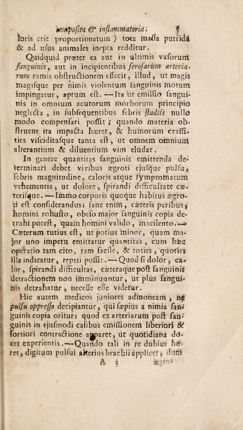 Wis erit proportionatum ) tota mafe putrida &amp; ad ufus animales inepta redditur. Quidquid praeter ea aut in ultimis vaforund /anguinis, aut in incipientibus ferofarUm arteria. tum ramis obflrufHonem effecit, illud , ut magis magifque per nimis violentum fanguinis motum impingatur, aptum eft. — Ita ut enliffio fangui¬ nis in omnium acutorum morborum principid begkdta , in fubfequentibus febris ftadiis nullo modo coropenfari poffit ; quando materia ob- Amens. ita impa&amp;a haeret, oc humorum crafii* tics vifciditafque tanta eft, ut omnem omnium alterantium 8c diluentium vim eludat. In genere quantitas fanguinis emittenda de**7 terminari debet viribus asgroti ejuftjjue pulfu$ febris magnitudine , caloris atque fymptomatum vehementia* ut dolore, fpirandi difficultate cx* terifque.—Immo corporis quoque habitus aegro¬ ti efb confiderandus &gt; fahe enini, ceteris paribus f homini rotiufto, obefo major fanguinis copia de- trahi poteft, ‘quarn homini valido, macilento.w* Cseteram tutius eft, ut potius minor, quam ma¬ jor uno impetu emittatur quantitas , cum b£c operatio tam cito, tam facile, &amp; toties * quoties illa indicatur, repeti poffit . — Quod fi dolor 7 ca¬ lor, fpirandi difficultas, cieteraque pdft fanguinii detradliohem non imminuantur, 'ut plus fangui- bis detrahatur j necefie effe videtur. Hic autem medicos juniores admoneam , n&lt;£ pulfu oppreffo decipiantur, quifa?pius a nimia fan* guinis copia oritun quod ex arteriarum poft fan¬ guinis in ejufmodi cafibus emiffionem liberiori Sd Fortiori contra&amp;ione apparet 5 Ut quotidiana dd- cet experientia . — Quando tali in re dubius li&amp; ret, digitum pulfui alteriusbrachii Applicet $ di® A i fegfos