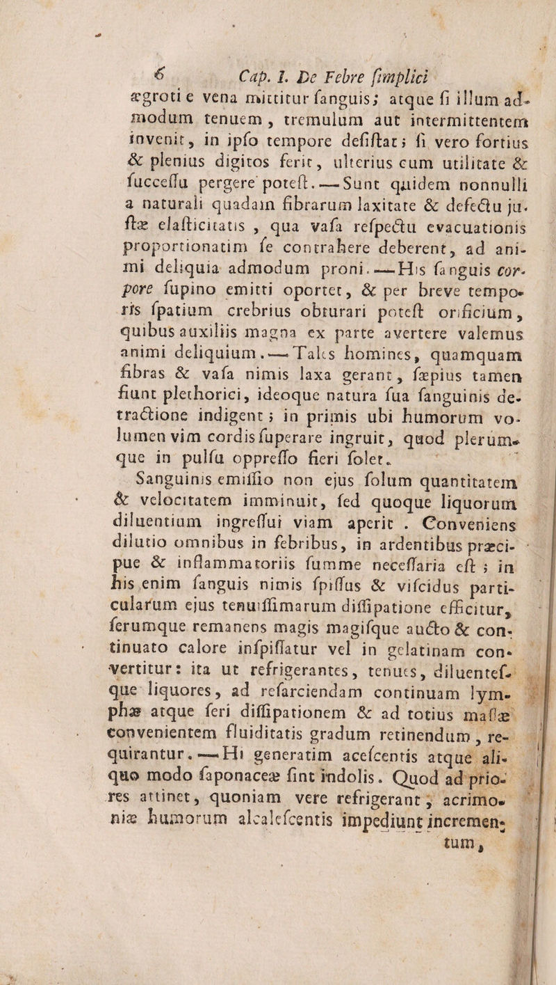 a’groti e vena mittitur fanguis; atque fi illum ad* modum tenuem , tremulum aut intermittentem invenit, in ipfo tempore defiftati fi vero fortius &amp; plenius digitos ferit, ulterius cum utilitate &amp; fuccefiu pergere potefi. — Sunt quidem nonnulli a naturali quadam fibrarum laxitate &amp; defetffu ju. fe elafiicuatis , qua vafa refpe&amp;u evacuationis proportionatim fe contrahere deberent, ad ani¬ mi deliquia admodum proni.—-His fanguis cor- pore fupino emitti oportet, 8c per breve tempo¬ ris fpatium crebrius obturari potefi: orificium, quibus auxiliis magna ex parte avertere valemus animi deliquium.'—&gt;Taks homines, quamquam fibras &amp; vafa nimis laxa gerant, fsepius tamen fiunt plethorici, ideoque natura fua fanguinis de* tradlione indigent ; in primis ubi humorum vo¬ lumen vim cordisfuperare ingruit, quod pleruiru que in pulfu opprefio fieri folet. Sanguinis emilfio non ejus folum quantitatem Sc velocitatem imminuit, fed quoque liquorum diluentium ingrefTui viam aperit . Conveniens dilutio omnibus in febribus, in ardentibus praeci¬ pue &amp; inflammatoriis fumme neceflaria cft ; in his enim fanguis nimis fprflus &amp; vifeidus parti¬ cularum ejus tenuiilimarum diffipatione efficitur, ferum que remanens magis magifque au&amp;o&amp; con¬ tinuato calore infpiflatur vel in gelatinam con¬ vertitur: ita ut refrigerantes, tenues, diluentef- que liquores, ad refarciendam continuam lym¬ pha atque feri diflipationem &amp; ad totius maOse convenientem fluiditatis gradum retinendum , re¬ quirantur . —Hi generatim aceffientis atque ali- quo modo faponaceas fint indolis. Quod ad prio¬ res attinet, quoniam vere refrigerant, acrimo¬ nias humorum alcakfcentis impediunt incremen¬ tum .