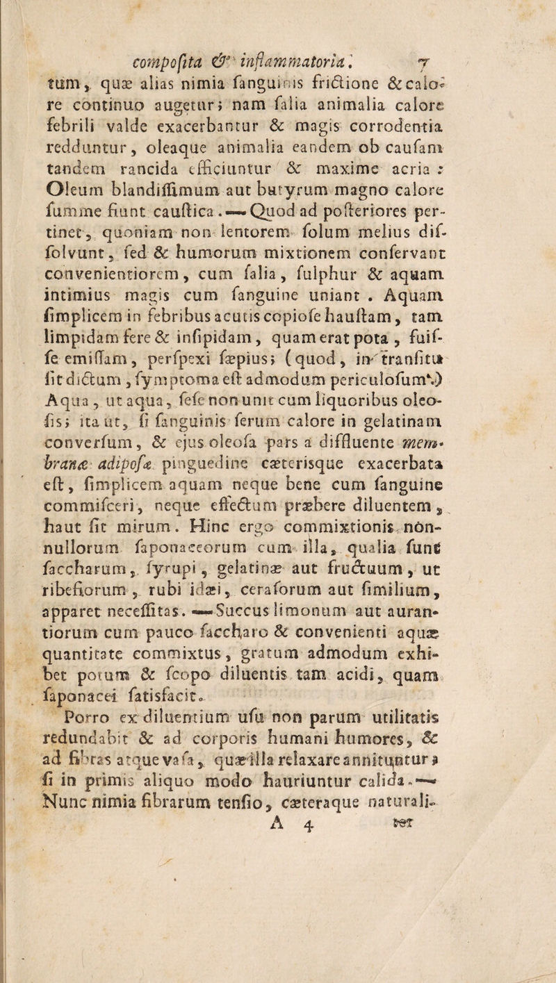 tm11, quae alias nimia fanguims fridione &amp;caio* re continuo augetur; nam falia animalia calore febrili valde exacerbantur &amp; magis corrodentia redduntur, oleaque animalia eandem ob caufani tandem rancida efficiuntur &amp; maxime acria : Oleum blandifllmum aut butyrum magno calore fumme fiunt caudica . — Quod ad poderiores per¬ tinet, quoniam non lentorem folum melius dif- foivunt, fed &amp; humorum mixtionem confervant convenientiorem, cum falia, fulphur &amp; aquam intimius magis cum fanguine uniant . Aquam fimplicem in febribus acutis copiofe haudam, tam limpidam fere &amp; infipidam, quam erat pota , fuif- fe emittam, perfpexi fiepius; (quod, irvtranfitit fitdidtum , fymptomaeft admodum perieulofumV) Aqua, ut aqua, fefe non unit cum liquoribus oleo- fis; ita ut, fi fanguinis ferum calore in gelatinam converfum, &amp; ejus oleofa pars a diffluente mem* brarue adipofa pinguedine caeterisque exacerbata eft, fimplicem aquam neque bene cum fanguine commifceri, neque effe&amp;um praebere diluentem, haut fit mirum. Hinc ergo commixtionis non¬ nullorum faponaceorum cum illa, qualia funtf faccharum fyrupi, geiatioae aut fruduum , ut ribefiorum , rubi idaei 5 cera forum aut fimilmm, apparet necettitas. —Succus liraonum aut auran* tiorum curn pauco facchato &amp; convenienti aqua? quantitate commixtus, gratum admodum exhi¬ bet potum &amp; fcopo diluentis tam acidi, quam faponacei fatisfacit. Porro ex diluentium ufu non parum utilitatis redundabit &amp; ad corporis humani humores, &amp; ad fibras atque vafa* quasilla relaxare annituntur ? fi in primis aliquo modo hauriuntur calida» — Nunc nimia fibrarum tenfio, CEteraque naturali- A 4 i**