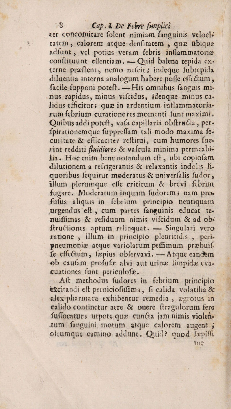 ter concomitare folent nimiam fanguinis veloc!» tatem, calorem atque denfitatem. , quse ubique adfunt, vel potius veram febris inflammatorias conftituunt cflentiam. *— Quid balena tepida ex¬ terne prasftent^ nemo mfeit; indeque fubtepida diluentia interna analogum habere polle effedtum, facile fupponi poteft.—His omnibus fanguis mi¬ nus rapidus5 minus vifeidus, ideoque minus ca¬ lidus efficitur» quae in ardentium inflammatoria¬ rum febrium curatione res momenti funt maximi» Quibus addi potefl: 5 vafa capillaria obftrscla, per- fpirationemque fuppreflam tali modo maxima fe- curitate &amp; efficaciter reftitui, cum humores fue¬ rint redditi fluidiores &amp; vafcula minima permeabi¬ lia. Hoc enim bene notandum eft, ubi copiofam. dilutionem a refrigerantis Se relaxantis indolis li¬ quoribus fequicur moderatus &amp; univerfalis fudor, illum plerumque efle criticum &amp; brevi febrim fugare. Moderatum inquam fudorem» nam pro. fufus aliquis in febrium principio neutiquam urgendus efl: , cum partes fanguinis educat te- uuiflimas Sc refiduum nimis vifeidum &amp; ad ob- flrudiones aptum relinquat. — Singulari vero ratione 3 illum in principio pleuritidis , peri- pneumonia atque variolarum peflimum praebuifi fe effe&amp;um, fiepius obfervavi. — Atque eandfem ob caufam profufse alvi aut urina? limpida eva- cuationes funt periculofse. Aft methodus fudores in febrium principio fc&amp;citandi efl perniciofiflima, fi calida volatilia Se akxipharmaca exhibentur remedia 5 aegrotus in calido continetur aere &amp; onere flragulorum fere iuffocatur» utpote qua* eunda jam nimis violen¬ tum fangujni motum atque calorem augent , ©kumque camino addant. Quid-5 quod fiepiffi