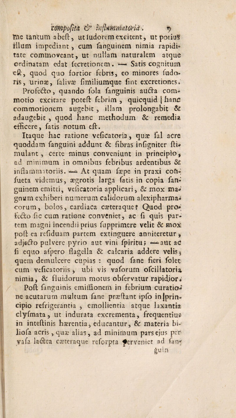 tmpofiia &amp; in(kmmal6rid•; § fne tantum abeft, ut ludorem excitent, ut potiat illum impediant , cum fanguinem nimia rapidi* tate commoveant, ut nullam naturalem atque ordinatam edat fecretionem. — Satis cognitum eft, quod quo fortior febris, eo minores fudo fis, urin^, falivae flmiliumque fint excretiones * Profecto, quando fola fanguinis aucla com¬ motio excitare poteft febrim , quicquid | hanc commotionem augebit , illam prolongabit Si adaugebit , quod hanc methodum Sc remedia efficere, fatis notum eff. Itaque hac ratione veficatoria, quae fal acre quoddam fanguioi addunt &amp; fibras infigniter fti* mulant , certe minus conveniunt in principio* ad minimum in omnibus febribus ardentibus Si inflammatoriis. At quam fsepe in praxi coft* fueta videmus, aegrotis larga fatis sn copia fan- guinem emitti, veiicatoria applicari, &amp; mox ma¬ gnum exhiberi numerum calidorum alexipharma* corum, bolos, cardiaca caeteraque? Quod pro* fedlo fic cum ratione conveniet* ac fi quis par* tem magni incendii prius fupprimere velit Sc mox poli ea refiduam partem extinguere anniteretur, adjsdfo pulvere pyrio aut vini fpiritu; —^auc ac fi equo afpero flagella St calcaria addere velis $ quem demulcere cupias : quod fane fieri folec cum vcficatofiis * ubi vis vaforum ofcillatoria. nimia, Sc fluidorum motus obfervatur rapidjor® Pofl: fanguinis cmilUonem in febrium curatio¬ ne acutarum multum fane praedant ipfo in (prin¬ cipio refrigerantia , emollientia atque laxantia clyfmata, ut indurata excrementa, frequentius; in inteftinis haerentia, educantur, Sc materia bb liofa acris, quae alias, ad minimum pars ejus per yafa ladlea eseteraque reforpta perveniet ad (m« guin