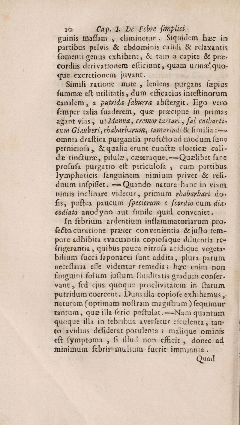 guinis mafTam , eliminetur . Siquidem hsec m partibus pelvis &amp; abdominis calidi Sc relaxantis fomenti genus exhibent, &amp; tam a capite &amp; prae* cordiis derivationem efficiunt , quam urinae] quo¬ que excretionem juvant. Simili ratione mite , leniens purgans faepius fummx eft utilitatis, dum efficacius inteftinorum canalem, a putrida faburra abllergit. Ego vero femper talia fuaderem, quae praecipue in primas agant vias, ut Manna, cremor tartari, fal catbarti- cum Glauberi.yrbabarbarum, tamarindi &amp; firailia omnia draftica purgantia profedoad modumfuno pernieiofa, dc qualia eruat eundae aloeticae cali¬ das tindurae, pilulae, caeseraque,—Quaelibet fane profufa purgatio ell periculofa , cum partibus lymphaticis fanguinem nimium privet &amp; refi- duum infpiflet. -—Quando natura hanc in viam nimis inclinare videtur, primum rbabarbari do* fis, poftea paucum fpecierum e fcor dio cum dia» codiato anodyno aut fimile quid conveniet. In febrium ardentium inflammatoriarum pro- fedocuratione praeter convenientia &amp; jufto tem¬ pore adhibita evacuantia copiofaque diluenda re¬ frigerantia, quibus pauca nitrofa aeidique vegeta¬ bilium fucci faponacei funt addita, plura parum necedaria effe videntur remedia; h#c enim non fanguini folum juflum fluiditatis gradum confer¬ vam 5 fed ejus quoque proclivitatem in (latum putridum coercent. Dum illa copiofe exhibemus naturam (optimam noflram magiftram ) fequimur tantum, quae illa ferio pofiulat.—-Nam quantum quoque illa in febribus, averfetur efculenta, tan¬ to avidius ddiderat potulenta ; maiique ominis eft fymptoma , fi illud non efficit , donec ad minimum febris multum fuerit imminuta. Quod