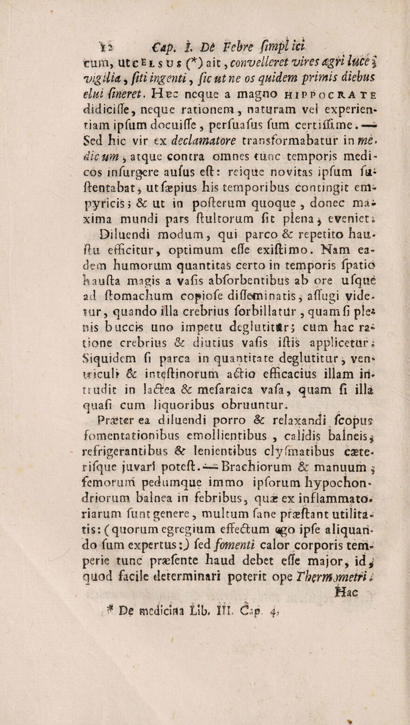 fca €ap. I D£ Febre Jimpiia cum, ut e fc t s u s (*) ait, convelleret vires agri vigilia, //ft ingenti, /zc oi* quidem primis diebus eluifmeret. Hec neque a magno Hippocrate didici (Te, neque rationem, naturam vel experien¬ tiam ipfum docuifie , perfuafus fum certi (Time. —- Sed hic vir ex declamatore transformabatur ix\me&gt; dicum, atque contra omnes tunc temporis medi¬ cos infurgere aufus ed:: reique novitas ipfum fu- ftentabat j utfaepius his temporibus contingit em- pyricis j &amp; ut in pofterum quoque , donec mai xima mundi pars flui torum fit plena * eveniet; Diluendi modum, qui parco &amp; repetito hau- (bi efficitur j optimum efle exiftimo. Nam ea¬ dem humorum quantitas certo in temporis fpatio haufta magis a vafis abforbentibus ab ore ufqtie ad flo maelium copiofe diffeminatis, affugi vide- iur, quando illa crebrius forbiliatUr , quam fi ple* nis bucci-s uno impetu deglutitiftrs cum hac ra* tione crebrius &amp; diutius vafis iflis applicetur; Siquidem fi parca in quantitate degJutitur, vem wiculi Se int^ftinorum adfio efficacius illam in¬ trudit in ladfea &amp; mefaraica vafa, quam fi illa quafi cum liquoribus obruuntur. Praeterea diluendi porro §c relaxandi fcopus fomentationibus emollientibus , calidis baineis* refrigerantibus Sc lenientibus clyfmatibus eaete* rifque juvari poteft. —Brachiorum &amp; manuum $ fem oruni pedumque immo ipforum hypochon¬ driorum balnea in febribus, quae ex inflammato* riarum funtgenere, multum fane praeftant utilita¬ tis: (quorum egregium effedum &lt;igo ipfe aliquari» do fum expertus:) fed fomenti calor corporis tem¬ perie tunc praffiente haud debet efle major, id* quod facile determinari poterit ope ThermmetrU Hac $ De medlcirta Llb. III, Cap, 4»