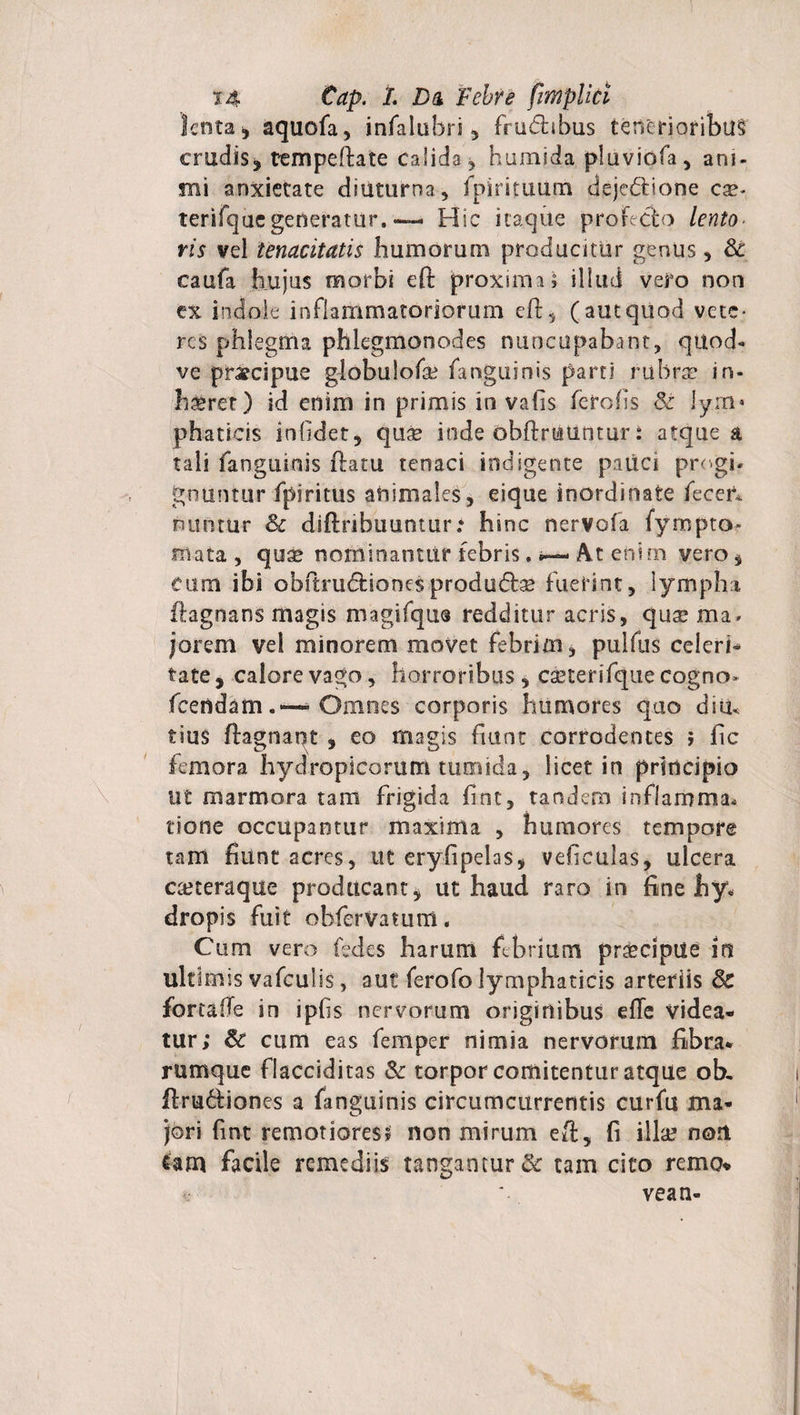 lenta, aquofa, infalubri, frudhbus tenerioribus cruciis, tempeftate calida, humida pluviofa, ani¬ mi anxietate diuturna , fpirituum dejc&amp;ione cx* terifqucgeneratur.— Hic itaque proficio lento¬ ris vel tenacitatis humorum producitur genus, Sc caufa hujus morbi eft proxima; illud vero non ex indole inflammatoriorum eft, (autquod vete¬ res phlegma phlegmonodes nuncupabant, quod- ve praecipue globulofa? fanguinis parti rubra* in¬ haeret) id enim in primis in vafis fero/is Sc jyrn» phaticis infidet, qua? inde obftrtatintur i atque a tali fanguinis flatu tenaci indigente patici pre gi¬ gnuntur fpiritus animales, eique inordinate fecer* nuntUr Sc diftribuuntur: hinc nervofa fympto- mata, qu$ noiftinanttif febris. •— At enim vero, eum ibi obftrudtionesprodu&amp;s fuerint, lympha flagnans magis magifqus redditur acris, qute ma- jorem vel minorem movet febrim, pulfus celeri¬ tate , calore vago, horroribus, caeterifque cogno» fcendamOmnes corporis humores quo diu* tiu$ ftagnapt , eo magis fiunt corrodentes ; fic femora hydropicorum tumida, licet in principio Ut marmora tam frigida fint, tandem inflamma* tione occupantur maxima , humores tempore tam fiunt acres, ut eryfipelas, vefieulas, ulcera cteteraque producant, ut haud raro in fine hy¬ dropis fuit obferVatum. Cum vero fedcs harum febrium prsecipile in ultimis vafculis, aut ferofo lymphaticis arteriis Sc fonafie in ipfis nervorum originibus elTe videa¬ tur; Sc cum eas feffiper nimia nervorum fibra¬ rumque flacciditas Sc torpor comitentur atque ob. ftrufitiones a fanguinis circumcurrentis curfu ma¬ jori fint remotiores* non mirum eft, fi illa? non tam facile remediis tangantur &amp; tam cito remo* * * vean-