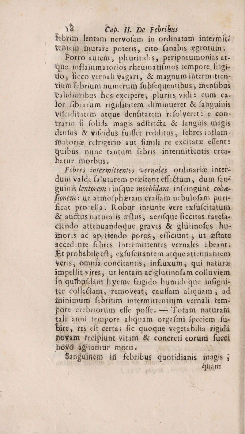 Cap. 11. De Febribus leDriiri lentam nervofam in ordina tam interlinit* 'tefnem mutare poteris, cito fanabis aegrotum. Porro autem, plcuritid s, peripneumonias at¬ que mfiammatonos rheuinatifmos tempore frigi¬ do, liceo vernali Sagari, &amp; magnum intermitten¬ tium febrium numerum fubfequentibus, menfibus calsdionbus hos excipere, pluries vidi: cum ca¬ lor fibrarum rigiditatem diminueret &amp; fanguinis fyifciditatem atque denfitatem refolveret: e con- trano 11 folida magis adftri&amp;a &amp; fanguis magis denfus &amp; vifeidus fui ffet redditus, febres i ollam- nmonce refrigerio aut fimili re excitata edent s quibus nunc tantum febris intermittentis crea¬ batur morbus ; Febres intermittentes vernales ordinariae inter¬ dum valde Fa lutarem prTftant efftdfum, dum fan^ gui nis lentorem (jufque morbidam infringunt coh&lt;e° fionem: ut atmofphaeram eradam nebulofam puri¬ ficat pro elia. Robur ineunte vere exfufcitatuni &amp; audus naturalis affius, aenfque ficcitas rarefa¬ ciendo attenuandoque graves &amp; gliinhofos hu- Ibors ac aperiendo poros, efficiunt , ut «effate accedente Febres intermittentes vernales abeant* Et probabile eff, exfufeitarstem atque attenuantem veris, omnia concitantis, influxum, qui naturas impellit vires, ut lentam ac\glutinofam colluviem Irs quTbufdam hyerne frigido humidoque inflgdP ter colledtam, removeat, caudam ahquam , ad ifiinimum febrium intermittentium vernali tem¬ pore crebriorum ede pofle. —- Totam naturam tali anni tempore abquam orgafmi fpeciem fu* fcire, res eft certa? dc quoque vegetabilia rigida fjoVam recipiunt vitam &amp; concreti eorum fuccl pdvd igitarittif motu. Sanguinem io febribus quotidianis magis £ quam