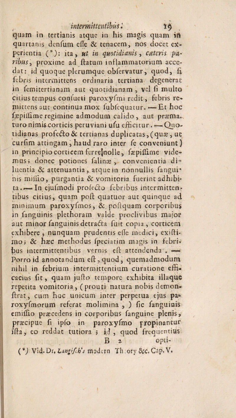 quam in tertianis atque in his magis quam in quartanis denfum ede 3c tenacem, nos docet ex* perientia (*): ita, ut in quotidianis, cMeris pa* ribus'y proxime ad flatum inflammatorium acce¬ dat: id quoque plerumque obfervatur, quod, ii febris intermittens ordinaria tertiana degenerat in femitertianam aut quotidianam , vel (i multo citius tempus confueti paroxyfmi redit, febris re* mittens aut continua mox fubfequatur. — Et hoc faepiflime regimine admodum calido, aut praeitta-s turo nimis corticis peruviani ufu efficitur. — Quo* tidianas profe£lo&amp; tertianas duplicatas,(qus, uc curfim attingam , haud raro inter Te conveniunt) in principio corticem ferrefnolie, faepiffime vide- mus i donec potiones falinae , convenientia di- luentia &amp; attenuantiaatque in nonnullis fangur his miffio, purgantia &amp; vomitoria fuerint adhffii* ca. — In ejufmodi profecto febribus intermitten¬ tibus citius, quam pofl q 11 a tuor aut quinque ad minimum paroxyfmos, &amp;,poflquam corporibus in fanguinis plethoram valde proclivibus major aut minor fanguinis detra&amp;a fuit copia, corticem exhibere , nunquam prudentis die medici, exi (ii* moi &amp; hasc methodus fpeciatim magis in febri* bus intermittentibus vernis efl attendenda . — Porro id annotandum efl, quod, quemadmodum nihil in febrium intermittentium curatione effi- * . ' ' • cacius fit, quam juflo tempore exhibita iliaque repetita vomitoria, (prouti natura nobis demon* ftrat, cum hoc unicum inter perpetua ejus pa* roxyfmorum referat molimina , ) fic fanguinis emiffio procedens in corporibus fanguine plenis ^ praecipue fi ipfo in paroxyfmo propinantur ifla, eo reddat tutiora 5 id, quod frequentius B ^ opti- (*) Vid. Dr, LAntifctis modern Th ory &amp;cc, Cap» V.