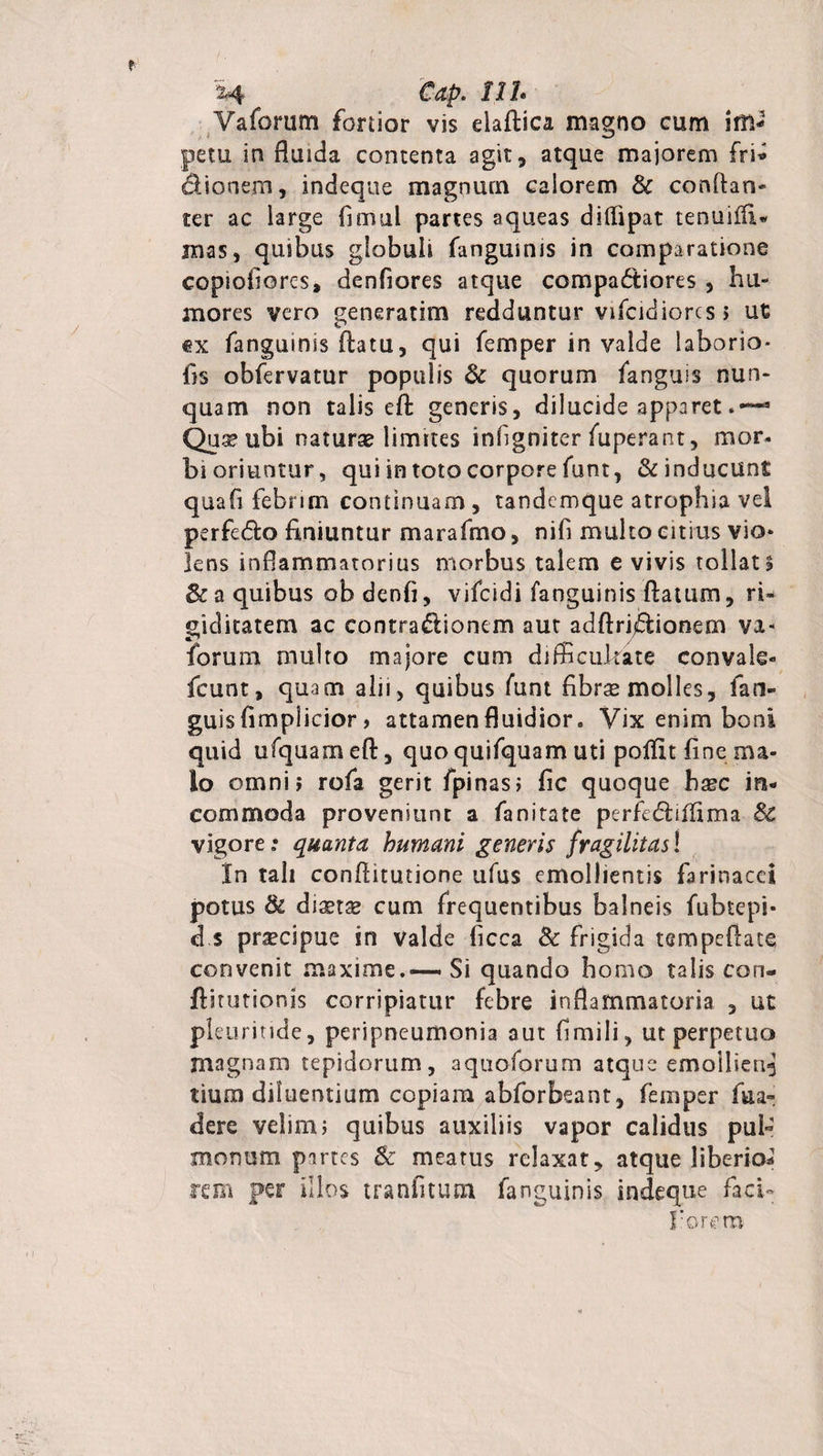 Vaforum fortior vis eiaftica magno cum im* petu in fluida contenta agit, atque majorem fri* dUonem, indeque magnum calorem &amp; confian- ter ac large fimul partes aqueas diflipat tenuifli» mas, quibus globuli (anguinis in comparatione copioliores, denfiores atque compa<5tiores , hu¬ mores vero generarim redduntur vifcidiorcs 5 ut ex fangumis flatu, qui femper in valde laborio* fis obfervatur populis &amp; quorum (anguis nun¬ quam non talis efl generis, dilucide apparet3 Qu^ ubi naturse limites infigniter fuperant, mor- bi oriuntur, qui in toto corpore funt, &amp; inducunt quafi febrim continuam, tandemque atrophia vel perfe&amp;o finiuntur marafmo, nifi multo citius vio* lens inflammatorius morbus talem e vivis tollat* Sc a quibus ob denfi, vifcidi (anguinis flatum, ri¬ giditatem ac contraflionem aut adftrfflionem va- forum multo majore cum difficultate convale- fcunt, quam alii, quibus funt fibras molles, fan¬ guis fimplicior, attamen fluidior. Vix enim boni quid ufquameft, quo quifquam uti polfit fine ma¬ lo omni? rofa gerit fpinasj fic quoque hasc in¬ commoda proveniunt a fanitate perfidrifiima Sc vigore .* quanta humani generis fragilitas! In tali conflitutione ufus emollientis farinacei potus &amp; distas cum frequentibus balneis fubtepi- d.s prscipue in valde ficca &amp; frigida tempeflate convenit maxime.—-Si quando homo talis con- flitutionis corripiatur febre inflammatoria , ut pleuritide, peripneumonia aut fimili, ut perpetuo magnam tepidorum, aquoforum atque emollient tium diluentium copiam abforbeant, femper fila- dere velim; quibus auxiliis vapor calidus pul¬ monum partes &amp; meatus relaxat, atque liberio* rem per illos tranfitum fanguinis indeque faci- forem