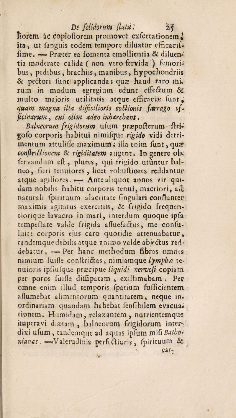 De [olidorum (latu: % f f«orem &amp;c copiofiorem promovet exfcreationem * ita, ut fanguis eodem tempore diluatur efficacif- fime. Praeter ea fomenta emollientia &amp; diluen¬ tia moderate calida ( non vero fervida ) femori¬ bus, pedibus, brachiis, manibus, hypochondriis Sc pedori furit'applicanda 5 quae haud raro mi. rum in modum egregium edunt effedum &amp; multo majoris utilitatis atque efficacis funt # quam magna illa difficilioris coci i oriis farrago ofi fic in arum, cui oiim adeo inbarebant. Balneorum frigidorum ufum prspofterunv-irri- gofo corporis habitui nimifque rigido vidi dctri* mentum attulifle maximum; illa enim funt,qute eonflriffiionem &amp; rigiditatem augent» In genere ob< fervandum eft, plures, qui frigido utuntur bal¬ neo, fieri tenuiores, licet robuftiores reddantur atque agiliores. *— Anteahquoc annos vir qui¬ dam nobilis habita corporis tenui, macriori, alh naturali fpirituum alacritate fingulari confianter maximis agitatus exercitiis, &amp; frigido frequen- tiorique lavacro in mari, interdum quoque ipfa tempeftate valde frigida afTuefadus, me confu- luit: corporis ejus caro quotidie attenuabatur, tandemquedebilis atque animo valde abjedus red¬ debatur, * Per hanc methodum fibras omnes nimium fuifie confindas, nimiamque lympha te¬ nuioris ipfiufque praecipue liquidi nervofi copiam per poros fuifie dilfipatam , exiftimabam . Per omne enim illud temporis fpatium fufficientem aftumebat alimentorum quantitatem, neque in« ordinariam quandam habebat fenfibilem evacua* tionem. Humidam, relaxantem, nutrientemque imperavi disram , balneorum frigidorum inter-- dixi ufum, tandemque ad aquas ipfum mi fi Batho• nianas . —«Valetudini? perfidioris, fpirituum