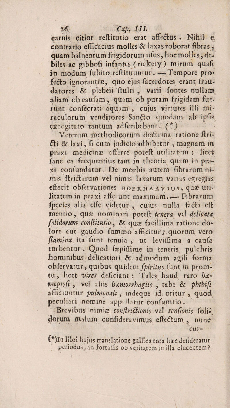 Cap, 111* carnis citior reflitutio erat affedlus Nihil contrario efficacius molles &amp; iaxas roborat fibras f quam balneorum frigidorum ufus, hoc molles , de¬ biles ac gibbofi infantes (rickety) mirum quafi in modum fubito reflituumur. —Tempore pro» feclo ignorantia, quo ejus facerdotes erant frau¬ datores Sc plebeii ftulti , varii fontes nullam aliam obcaufam, quam ob puram frigidam fue¬ runt confecrati aquam , cujus virtutes illi mi¬ raculorum venditores Sando quodam ab ipfis excogitato tantum adfcnbebant. (*) Veterum methodicorum dodrina ratione ftri* &amp;\ &amp; laxi, fi cum judicio adhibetur , magnam in praxi medicinae afferre potefl utilitatem ; licet iane ea frequentius tam in theoria quam in pra¬ xi contundatur0 De morbis autem fibrarum nh . v. ' s, „ • &gt;» - •» • - ' •» . * »• ' • . . “• mis ftriftarum vel nimis laxarum vanas egregias effecit obfervationes boerhaaysus? quse uti¬ litatem in praxi afferunt maximam.^ Fibrarum fpecies alia effe videtur , cujus nulla fadta eft mentio, qua* nominari potefl tenera vel delicata folidorum conftitutioy &amp; qua? facillima ratione do¬ lore aut gaudio fummo afficitur; quorum vero flamina ita funt tenuia , ut leviffima a caufa turbentur. Quod faspiffime in teneris pulchris hominibus delicatiori Sc admodum agili forma obfervatur, quibus quidem fpiritus funt in protri¬ tu , licet vires deficiant : Tales haud raro ha* moptyfl , vel dns b&amp;morrhagiis , tabe Sc phthifi afficiuntur pulmonali, mdeque id oritur, quod peculiari nomine app Ibtur confumtio. Brevibus nirma? conflriffiionis vt\ tenfionis foli« dorum malum confideravimus effedum , nunc cur- (*)In libri hujus translatione gallica tota ha?c de/ideratur. periodus, an forulfis ob veritatem in illa ducentem?