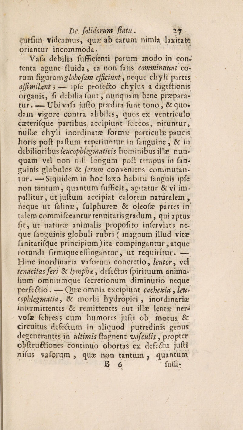 eurfim videamus, quae ab earum nimia laxitate oriantur incommoda» Vafa debilia fufficienti parum modo in con¬ tenta agunt fluida, ea non fatis comminuunt eo¬ rum figuramglobofam efficiunt, neque chyli partes affiwilant &gt;—* ipfe profecto chylus a digefiionis organis, fi debilia funt, nunquam bene praepara¬ tur . — Ubi vafa jurto prsedira funt tono, &amp;quo* dam vigore contra alibiles, quos ex ventriculo cajterjfque partibus accipiunt fuccos, nituntur, nulla? chyli inordinarse forma? particulae paucis horis poli partum reperiuntur in fanguine, &amp; in debilioribus leucopblegmaticis hominibus illae nun¬ quam vel non nifi longum poli tempus in fati- guinis globulos &amp; ferum conveniens commutan¬ tur. — Siquidem in hoc laxo habitu fanguis ipfe non tantum, quantum fufficit, agitatur &amp;vi im* pallitur, ut juftum accipiat calorem naturalem , neque ut falina?, fulphureae &amp; oleofae partes in talem commifceantur tcnuitatisgradum, qui aptus fit, ut naturte animalis propofito inferviat; ne* que fanguinis globuli rubri ( magnum illud vitae fanitatifque principium)ita compingantur,atque rotundi firmiqueeffingantur, ut requiritur. —« Hinc inordinaria vaforum concretio, lentor, vei tenacitas feri &amp; lympha, defe&amp;us fpirituum anima¬ lium omniumque fecretionum diminutio neque perfedlio. ■—Quse omnia excipiunt cachexia, leu¬ cophlegmatia ^ &amp; morbi hydropici , inordinaria? intermittentes &amp; remittentes aut illae lentae ner-1 vof* febres? cum humores jufli ob motus. Sc circuitus defe&amp;um in aliquod putredinis genus degenerantes in ultimis rtagnent vafculis , propter obrtru&amp;iones continuo obortas ex defe&amp;u jurti siifus vaforum , quae non tantum ? quantum B 6 furti-