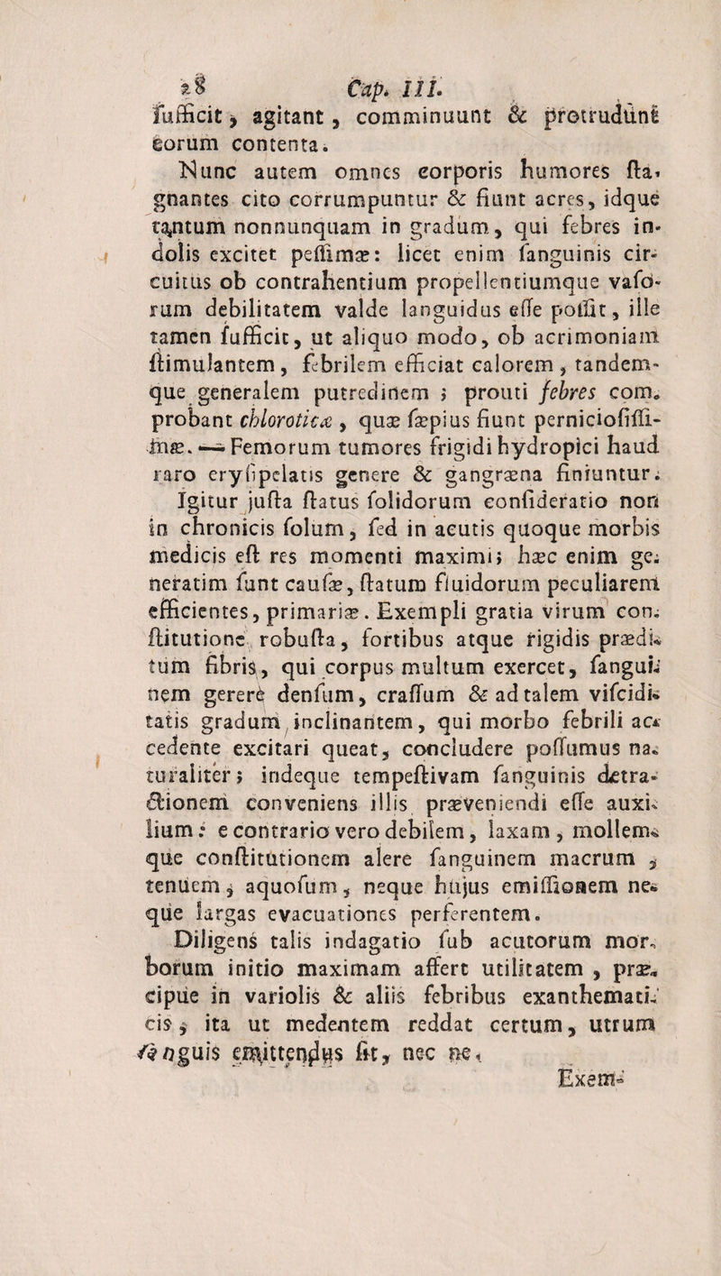 £§ Cap. IIL Fufficit y agitant, comminuant &lt;k protrudtlni gorum contenta. Kunc autem omnes eorporis humores fla* gnames cito corrumpuntur &amp; fiant acres, idque tantum nonnunquam in gradum, qui febres in¬ dolis excitet peffimse: licet enim fanguinis cir¬ cuitus ob contrahentium propellentiumque vafd- rum debilitatem valde languidus elle polllt, ille tamen fufficit, ut aliquo modo, ob acrimoniam ilimuJantem, febrilem efficiat calorem , tandem- que generalem putredinem ; prouti febres com. probant chioroticx , quae faepius fiunt perniciofiffi- iits. —^ Femorum tumores frigidi hydropici haud raro eryfpelaus genere &amp; gangraena finiuntur. Igitur jufla flatus folidorum eonfideratio non io chronicis folum, fed in acutis quoque morbis medicis efl res momenti maximi; haec enim ge; neratim funt caufae, flatum fluidorum peculiarent efficientes, primariae. Exempli gratia virum con. ftitutionc robulla, fortibus atque rigidis praedi* tum fibris, qui corpus multum exercet, fanguh nem gerere denfum, craflum &amp; ad talem vifeidi* tatis gradum inclinantem, qui morbo febrili ac* cedente excitari queat, concludere pofFumus na. ruraliter; indeque tempeflivam fanguinis ietra- Bionem conveniens illis praeveniendi effe auxi¬ lium: e contrario vero debilem, laxam, mollenu que conflitutionem alere fanguinem macrum , tenuem j aquofum, neque hujus emiHioaem net qiie largas evacuationes perferentem. Diligens talis indagatio fub acutorum mor, borum initio maximam affert utilitatem , prae» cipiie in variolis &amp; aliis febribus exanthemati¬ cis $ ita ut medentem reddat certum, utrum f#ngu\$ a^ittenfffis fit, nec ne&lt; Exem-