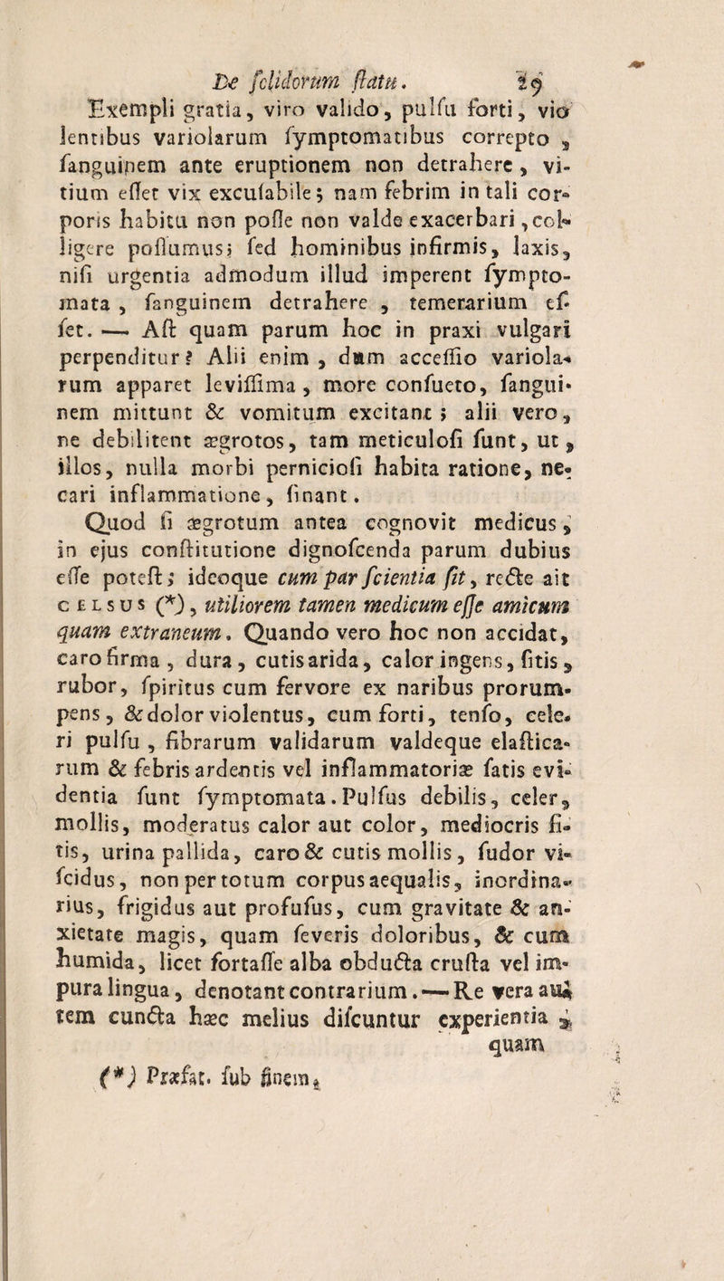 Exempli gratia, viro valido, pulfu forti, vio lentibus variolarum fymptomatibus correpto , fanguinem ante eruptionem non detrahere , vi¬ tium effer vix exculabile; nam febrim in tali cor® pons habitu non pofle non valde exacerbari,col¬ ligere poflumus? fed hominibus infirmis, laxis, nifi urgentia admodum illud imperent fympto- rnata , fanguinem detrahere , temerarium e fi fet. — Afi: quam parum hoc in praxi vulgari perpenditur? Alii enim, dam accefiio variolae nim apparet leviifima , more confueto, fangui- nem mittunt &amp; vomitum excitant; alii vero, ne debilitent aegrotos, tam meticulofi fiunt, ut, illos, nulla morbi perniciofi habita ratione, ne» cari inflammatione, finant. Quod fi aegrotum antea cognovit medicus, in ejus conflitutione dignofeenda parum dubius e(Te poteft; ideoque cum par fcientia fit, rede ait celsus (*) 5 utiliorem tamen medicum e fle amicum quam extraneum. Quando vero hoc non accidat, caro firma , dura, cutis arida, calor ingens, fitis , rubor, fpjritus cum fervore ex naribus prorum¬ pens, &amp; dolor violentus, cum forti, tenfo, cele. ri pulfu , fibrarum validarum valdeque elaftica- nim &amp; febris ardentis vd inflammatorise fatis evi¬ dentia funt fyrnptomata. Fuifus debilis, celer ^ mollis, moderatus calor aut color, mediocris fi» tis, urina pallida, caro &amp; cutis mollis, fudor vi® fcidus, non per totum corpus aequalis, inordina»’ rius, frigidus aut profufus, cum gravitate &amp; an¬ xietate magis, quam feveris doloribus, 3c cum humida, licet fortafle alba obduda crufia vel im¬ pura lingua, denotant contrarium. —Re vera au* tem eunda hsec melius diicuntur experientia ^ quam Prafat. fub finem4 iV*-.