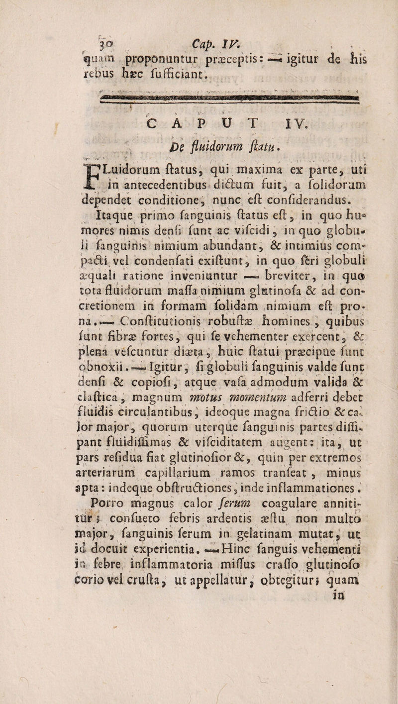 fo Ctfp. IV. quam proponuntur praeceptis: igitur de his rebus hjec fufficiant. JJgl1 1 CAPUT IV. De fluidorum flatu. -i: ■' * , • i.'. , ,. v . ' 4 .. * FLuidorum flatus, qui maxima ex parte, uti in antecedentibusdiftum fuit, a (olidorum dependet conditione, nunc efl confiderarsdus. Itaque primo fanguinis (latus efl, in quo hu* mores nirms denfi funt ac vifcidi, in quo globu¬ li fanguinis nimium abundant, Se intimius com« padi vel condeofati exiflunt, in quo &amp;ri globuli aequali ratione inveniuntur —- breviter, in quo tota fluidorum mafla nimium glmtinofa Se ad com cretionem in formam folidam nimium efl pro¬ na. ~ Conflitutionis robudae homines, quibus funt fibr^ fortes, qui fe vehementer exercent, &amp; plena vefcuntur diseta, huic flatui prscipue funt obnoxii. — Igitur, fi globuli fanguinis valde funt denfi Se copiofi, atque vafa admodum valida Se clarica, magnum motus momentum adferri debet fluidis circulantibus, ideoque magna fridio Secal Jor major, quorum uterque fanguinis partesdifiGU pant fliiidillimas Se vifciditatem augent: ita, ut pars refidua fiat glutinofior&amp;, quin per extremos arteriarum capillarium ramos tranfeat , minus apta: indeque obflrudiones, inde inflammationes• Porro magnus calor ferum coagulare anniti¬ tur 5 confueto febris ardentis xihi non multo major, fanguinis ferum in gelatinam mutat, ut sd docuit experientia. -«-Hinc fanguis vehementi in febre inflammatoria miflus craflo glutinofo corio vel crulla, ut appellatur, obtegitur? quam