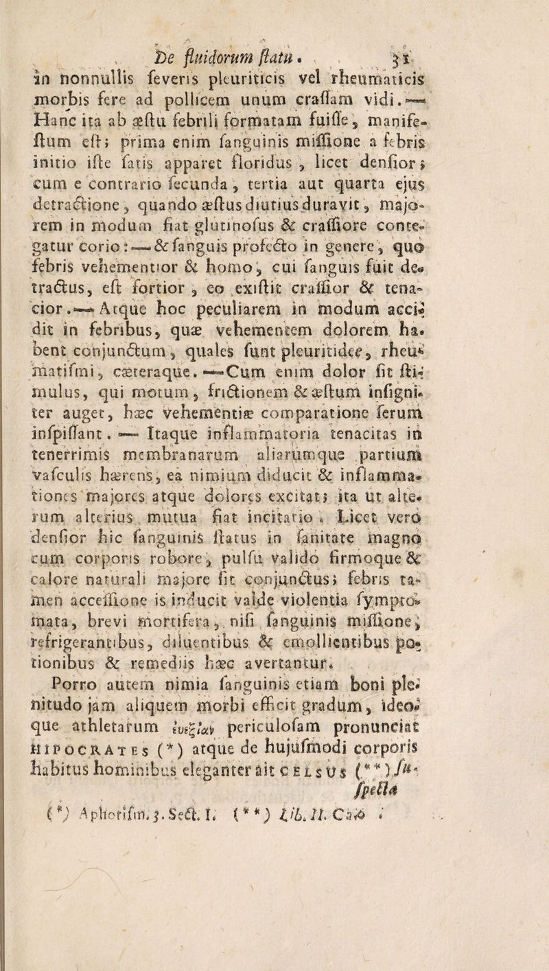 De fluidorum flatu * ■ r '$t in nonnullis feveris pleuriticis vel rheumaticis morbis fere ad pollicem unum craffam vidi. •—« Hanc ita ab aeftu febrili formatam fuiffe, manife» ftum efb prima enim fanguinis miffione a febris initio ifle fatis apparet floridus , licet denfior&gt; cum e contrario fecunda , tertia aut quarta ejus detradione, quando affius diutiusduravic, majo¬ rem in modum fiat glutinofus &amp; craffiore conte¬ gatur corio:•— &amp; fanguis pfofeda in genere, quo febris vehemeqtior &amp; homo', cui fanguis fuit de« tradas, eft fortior , eo exiftit crallior Sc tena¬ cior.^ Atque hoc peculiarem in modum acci* dit in febribus, quae vehementem dolorem ha. bent conjundum, quales funt pleurindec, rheu*&gt; matifrni, casteraqtie» “Cum enim dolor fit fti* mulus, qui motum, fndionem badium infigni* ter auget, hsec vehementia comparatione ferum. infpifTant. — Itaque inflammatoria tenacitas in tenerrimis membranarum aliarum que . partium vafculis haerens, ea nimium diducit &amp; inflamma* tioncs majores atque dolores excitat? ita ut alte* rum alterius mutua fiat incitatio * Licet vero denfior hic (anguinis flatus in fanitate magno cum corporis robore, pulfii valido firmoque &amp; calore naturali majore fit conjunctus&gt; febns ta¬ men accelilone is inducit valde violentia fy_mptc&amp; mata, brevi mortiferanifi , fanguinis mifilone^ refrigerantibus, diluentibus Sc emollientibus pQ* rienibus &amp; remediis Iicec avertantur* Porro autem nimia fanguinis etiam boni ple* nitudo jam aliquem morbi efficit gradum, ideo® que athletarum periculofam pronandas mpocRATEs (*) atque de hujufmodi corporis habitus hominibus eleganter ait celsus (*¥) fu* fp'dU %*) A phorifm. Sed L (**) t'L IL Ca&amp; *