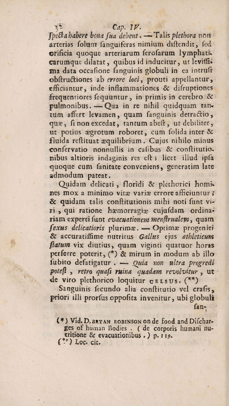 p Cap. IV. 'fpSahabere bona fua debent« — Talisplethora mtt arterias foltirn fanguiferas nimium dffiendit, feci orificia quoque arteriarum ferofarum lymphati* carumque dilatat , quibus id inducitur, ut leviffi Sila data occafione fanguinis globuli in ea intrufi obftrudiones ab errore loci, prouti appellantur, efficiantur, inde inflammationes Sc difruptiones frequentiores fequuntur, in primis in cerebro &amp; pulmonibus. “Qua in re nihil quidquam tam tum affert levamen, quam fanguinis detradio, qiue, fi non excedat, tantum aheil, ut debiliter, ut potius segrotum roboret, cum folida inter &amp; fluida reflituat aequilibrium . Cujus nihilo minus confervatio nonnullis in cafibus &amp; conflitutio, rsibus altioris indaginis res efl: ; licet illud ipfa quoque cum fanitate conveniens, generatim late admodum pateat. Quidam delicati , floridi &amp; plethorici hornis 2ies mox a minimo vitae vari^ errore afficiuntur ; 8c quidam talis conflitutionis mihi noti ftint vi¬ ri , qui ratione hsemorragias cujufdam ordina¬ riam experti funt evacuationem menflrmlem, quam fexus delicatioris plurimse. — Optimse progeniei accuratifftmc nutritus Gallus ejus athleticum ftatum vix diutius, quam viginti quatuor horas perkrre poterit, (*) &amp; mirum in modum ab illo fu bito defatigatur . ~ Quia non ultra progredi potefl , retro qnafi ruina quadam revolvitur , ut de viro plethorico loquitur celsus. (**) Sanguinis fecundo alia conflicutio vel crafis, priori illi prorfus oppofita invenitur, ubi globuli fan- » (*) Vid.D.BRYAN ROBiNSONonde Food andDifchar- ges of human Bodies . ( de corporis humani nu- critione &amp; evacuationibus . ) p. 1 (**) hoc. cit.