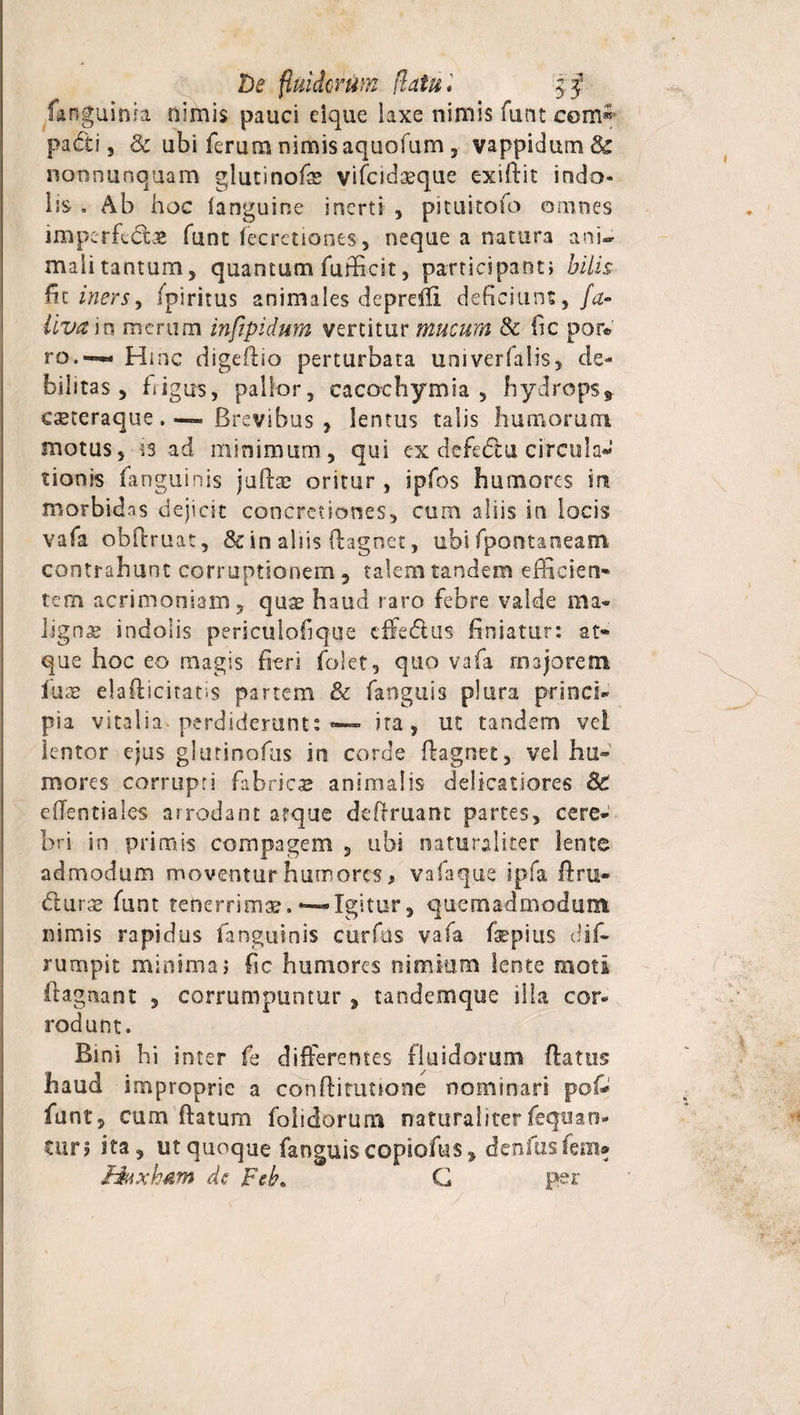 De fluidarum (latu* fanguink nimis pauci elque laxe nimis funt com^ padi 3 &amp; ubi ferum nimis aquofum 3 vappidum &amp; nonnuoquam glutinofae vifcidaeque exiftit indo¬ lis . Ab hoc languine inerti , pituitofo omnes imperfectas funt fecretiones, neque a natura ani¬ mali tantum, quantum fufficit, participant; hilis fit iners, fpiritus animales depreffi deficiunt, fa- Uva in merum infipidum vertitur mucum &amp; lic por« ro.~ Hinc digefiio perturbata univerfaiis, de¬ bilitas , bigus, pallor, cacochymia , hydrops, eseteraque. — Brevibus , lentus talis humorum motus, is ad minimum, qui ex defedu circula¬ tionis fanguinis jullse oritur , ipfos humores in morbidas dejicit concretiones, cum aliis in locis vafa oblimat, &amp; in aliis ftagnet, ubi fpontaneam contrahunt corruptionem , talem tandem efficien¬ tem acrimoniam, quae haud raro febre valde ma¬ lignae indolis periculofique effedtus finiatur: at¬ que hoc eo magis fieri folet, quo vafa majorem luae elaflicitatis partem &amp; fanguis plura princi¬ pia vitalia perdiderunt: — ira, ut tandem vel lentor ejus glutinofus in corde ffagnet, vel hu¬ mores corrupti fabricae animalis delicatiores &amp; eflentiales arrodant atque deftruant partes, cere¬ bri in primis compagem , ubi naturaliter lente admodum moventur humores, vafaque ipfa ftru* durae funt tenerrimae.~Igitur, quemadmodum nimis rapidus fanguinis curfus vafa fepius dif- rumpit minima; fic humores nimium lente moti ftag nant , corrumpuntur , tandemque illa cor¬ rodunt. Bini hi inter fe differentes fluidorum flatus haud improprie a conflitunone nominari pof- funt, cum flatum folidorum naturaliterfequan- turs ita, ut quoque fanguis copiofus, denfns fem* jtduxhdM de Feb» G per