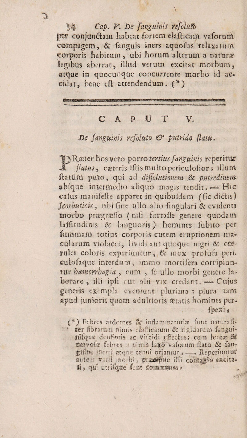 p&amp;t conjungam habeat fortem clafticam vaforunt compagem, &amp; fanguis iners aquofus relaxatum corporis habitum, ubi horum alterum a naturas legibus aberrat, illud verum excitat morbum, atque in quocunque concurrente morbo id ac» ddat, bene eft attendendum. (*) CAPUT V. De [anguinis refoluto &amp; putrido flatu, FI Reter hos vero porro tertius [anguinis reperituf flatus, cseteris iftis multo periculoiior ; illum (htlim puto, qui ad diffolutionem dc putredinem abfque intermedio aliquo magis tendit. Hic calus ma-nifefte apparet in quibufdam (fic dictis) fcorbutick, ubi line ullo alio lingulari &amp; evidenti morbo prsegrseHo (nili fortalle genere quodam lalfitudims &amp; languoris) homines fubito per fummam totius corporis cutem eruptionem ma¬ cularum violacei, lividi aut quoque nigri &amp; ccC- rulei coloris experiuntur, Bc mox profufa peri* culofaque interdum, iromo mortifera corripiun¬ tur bimorrbagia , cum , le ullo morbi genere la* feerare , illi ipfi ;ii' abi vix credant, ^ Cujus generis exempla eveniunt plurima : plura tam apud junioris quam adultioris itatis homines per- fpexi i f'5*) Febres ardentes Si inflammatoria* funi narurali- ! ter flbrarllm nimis elafticarum Se rigidarum langui- tiifquc dtnfloris ac vifeidi efredus; cum lenta? Si IMrvof? febres *. nirms laXd'vaforum datu &amp; fan- goiSK ifleril atque tenui oriantur. fteperiuntuf autem Varii morbi, prasarpue i Hi contum eacUa- tl&gt; qui utiifque funi cossgnnttnM»