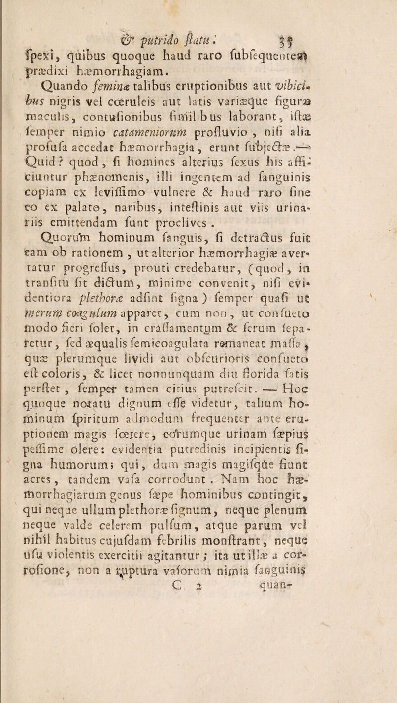 W'L , ^ putrido flatu, 'jf fpexi, quibus quoque haud raro fubfequente«| prodixi haemorrhagiam. Quando femina talibus eruptionibus aut vibici- bus nigris vel coeruleis aut latis varisque figuras maculis, contufionibus fi milibus laborant, iftag iemper nimio catameniomm profluvio , nifi alia profufa accedat haemorrhagia, erunt fubjedfce Quid? quod, fi homines alterius fexus his affi¬ ciuntur phaenomenis, ilis ingentem ad fanguinis copiam ex leviffimo vulnere &amp; haud raro fine eo ex palato, naribus, intefliois aut viis urina¬ riis emittendam funt proclives . Quorudn hominum fanguis, fi detradus fuic eam ob rationem , utalterior h^morrhagise aver* tatur progreflus, prouti credebatur, (quod, in tranfitU fit didum, minime convenit, nifi evi* dentiora plethora adfint figna ) femper quafi ut merum coagulum apparet, cum non, ut confueto modo fieri folet, in craflamentam &amp; ferum fepa* retur, fed aqualis femieoagulata rodlaneat UialTa ^ quae plerumque lividi aut obfciirioris confueto ed coloris, &amp; licet norrnunquam dm florida fiitis perflet , femper tamen citius putrefdt. *— Hoc quoque notatu dignum cflfe videtur, tabum ho- minufti (piritum admodum frequenter ante eru¬ ptionem magis foetere, e-oTurnque urinam faepius peflime olere: evidentia putredinis incipientis fi* gna humorum} qui, dum magis magifqfre fiunc acres, tandem vafa corrodunt . Nam hoc haj* morrhagiarum genus (sspe hominibus contingit, qui neque ullum plethor# fignum, neque plenum neque valde celerem pulfum, atque parum vel nihil habitus cujufdam febrilis monflrant, neque ufu violentis exercitii agitantur; ita ut illae a cor* rofione, non a niptura vadorum nimia faegumis