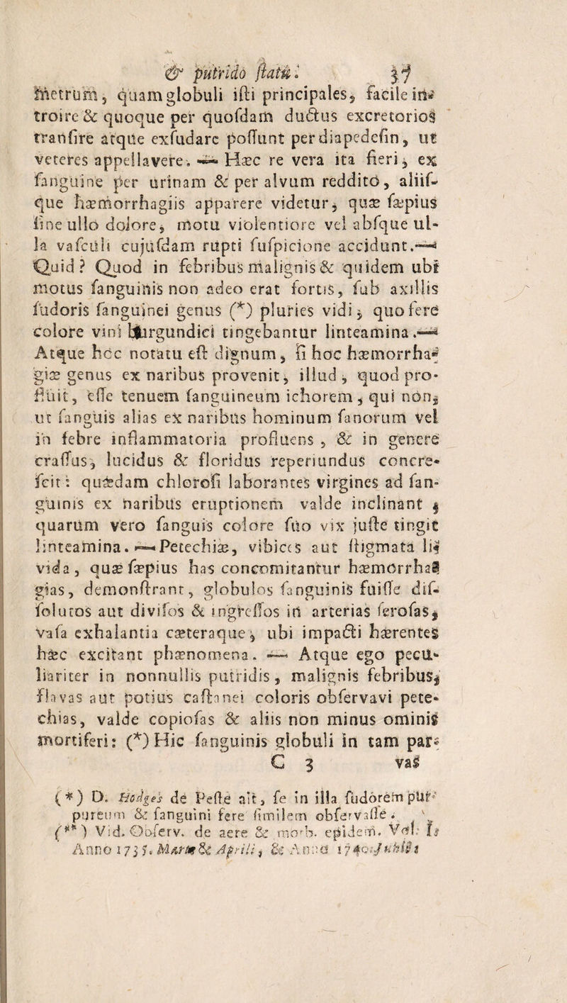 Metrum, quam globuli ifti principales5 facile iri* troirc'&amp; quoque per quofdam du&amp;us excretorios tranfire atque exfudarc poliunt per diapedefin, ut veteres appellavere. ~ Hsec re vera ita fieri , ex fanguine per urinam &amp; per alvum reddito, aliif- que haemorrhagiis apparere videtur, qux faipius fine ullo dolore j motu violentiore vel abfque ul¬ la vafcilb cujufdam rupti fufpicione accidunt,— Quid? Quod in febribus malignis &amp; quidem ubi motus /anguillis non adeo erat fortis, fttfa axillis Pudoris fanguinei genus (*) pluries vidi, quo fere colore vini bjhrgundici tingebantur linteamina.-—* Atque hcc notatu eft dignum, fi hoc hatmorrhaf gite genus ex naribus provenit, illud, quod pro¬ fluit, e(Te tenuem (anguineum ichorem, qui non* ut fanguis alias ex naribus hominum fanorum vel in febre inflammatoria profluens , &amp; in genere craiTus, lucidus &amp; floridus repenundus concre* jfcit '. qutfedam chlorofi laborantes virgines ad fan- ginnis ex naribus emptionem valde inclinant § quarum vero fanguis colore fuo vix jufie tingit linteamina. ~Petechiae, vibices aut ffigmata li| vida, qusefinplus has concomitantur bsemorrha^ gias, demonlfrant, globulos fanguiniS fuiffe dif- folutos aut divifos St ingrclTos in arterias ferofaS* vafa exhalantia eseteraque, ubi impafli hccrenteS haec excitant phaenomena. — Atque ego pecu¬ liariter in nonnullis putridis, malignis febribus* flavas aut potius cafhnei coloris obfervavi pete- chias, valde copiofas &amp; aliis non minus ominis mortiferi: (*) Hic fanguinis globuli in tam par- C 3 vas (*) D. tiodges de Pefle ait, fe in illa fudorern pUt pqreum &amp; fanguini fere Itmilem obfervsOe. v Vid. Obferv. de aere &amp; mdrb. epidenri. Vnb 1$
