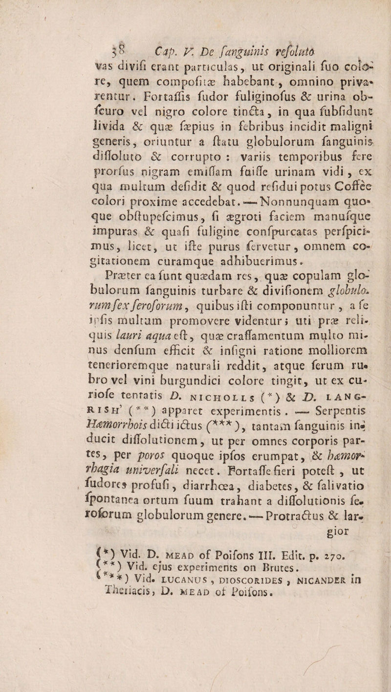 vas clivifi erane particulas, ut originali fuo colo¬ re, quem compofita? habebant, omnino priva» itentur. Fortaffis fucior fuliginofus &amp; urina ob- fcuro vel nigro colore tinda, in qua fubfidunt livida &amp; quse feepius in febribus incidit maligni generis, oriuntur a flatu globulorum fanguinis diffoluto Sc corrupto : variis temporibus fere prorfus nigram einiflam fuiffe urinam vidi , ex qua multam defidit &amp; quod refidui potus CofFee colori proxime accedebat. —-Nonnunquam quo» que obftupefeimus, fi aegroti faciem manufque impuras &amp; qtiafi fuligine confpurcatas perfpici- mus, licet, ut ifte purus fervetur, omnem co gitationem curamque adhibuerimus» Praeter eafunt quasdam res, qua? copulam glo¬ bulorum fanguinis turbare &amp; divifionem globulot rum f ?x feroforum, qu ibus i 11 i com poo un t u r , a fe ipfis multam promovere videntur; uti prae reli¬ quis lauri aquazfky quae crafTamentum multo mi¬ nus denfum efficit &amp; infigni ratione molliorem tenerioremque naturali reddit, atque ferum ru* bro vel vini burgundici colore tingit, ut ex cu- riofe tenratis D. nicholls (*) Sc D. ians- rish’ (* * ) apparet experimentis. — Serpentis Hamorrboisdidiidus ('***), tantam fanguinis in® ducit diffolutionem, ut per omnes corporis par¬ tes, per poros quoque ipfos erumpat, &amp; hamor+ vbagia univerfali necet. Portaffe fieri potefl , ut fudores profufi , diarrhoea, diabetes, &amp; falivatio Ipontanea ortum fuum trahant a diflolutionis fe* roforum globulorum genere. —Frotradus Sc lar* gior &lt;*) Vid. D. mead of Poifons III. Edit, p. 270. v *) Vid. ejus experiments on Brutes. Vid. LUCANUS , DIOSCOR1DES , NICANDER XheiiaciS) D. mead of Poifons.