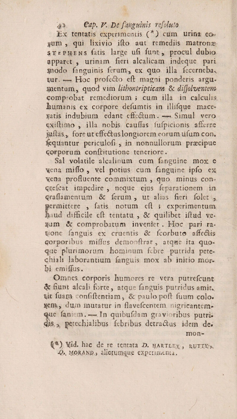 Ex tentutis experimentis (*) cum urina eo fum , qui lixivio ifio aut remediis matronas STePHENS fatis large ufi funt, procul dubio apparet , urinam fien alcaiicam indeque pari apnodo Enguinis ferum, ex quo ilia fecernebas %\xr —. Hoc profedo eft magni ponderis argu¬ mentum, quod vim lithontripticam &amp; divolventem comprobat remediorum i cum illa in calculis, humanis. ex corpore defumtis in ilhfque mace¬ batis. indubium edant effedum. -** Simul vero Cxiftimo , ilia nobis caufias fufpicioms afferre jjuilas, fore ut effectus longiorem eorum ufum con. Aequantur periculofi , in nonnullorum prscipue Corporum conftitutiooe teneriore. Sal volatile alcalinum cimi Enguine mox e X*ena mi flo , vel potius cum Enguine ipfo ex \cna profluente commixtum , quo minus con- Crefcat impedire , neque ejus feparatianem in C-ra fla mentum &lt;&amp; ferum , ut alias fieri folet , permittere , fatis notum efi &gt; experimentum Bi iid difficile efl tentatu , &amp; quilibet iflud v.e- pm &amp; comprobatum inveniet . Hoc pari ra¬ tione fanguis ex cruentis &amp; fcorbuto affeelis Corporibus miflus demorffirar, atque ita quo¬ que plurimorum hominum febre putrida pete- chiah laborantium fanguis mox ab initio mor¬ bi em i {Jus. Omnes corporis humores re vera putrefeunt fiunt afcali forte, atque fanguis putridus amitv fuam eonfifkntiara, &amp; naulopofl fuum colo, dum mutatur in fiavefeentem nigricantem- que famem .-— In quibufdam grav ribus putri- perechialibus febribus detradus idem de* mon- \$d. hac de re tqntata D. hartle% , ■Q*. ^ORANp , aliouungue experimenta.