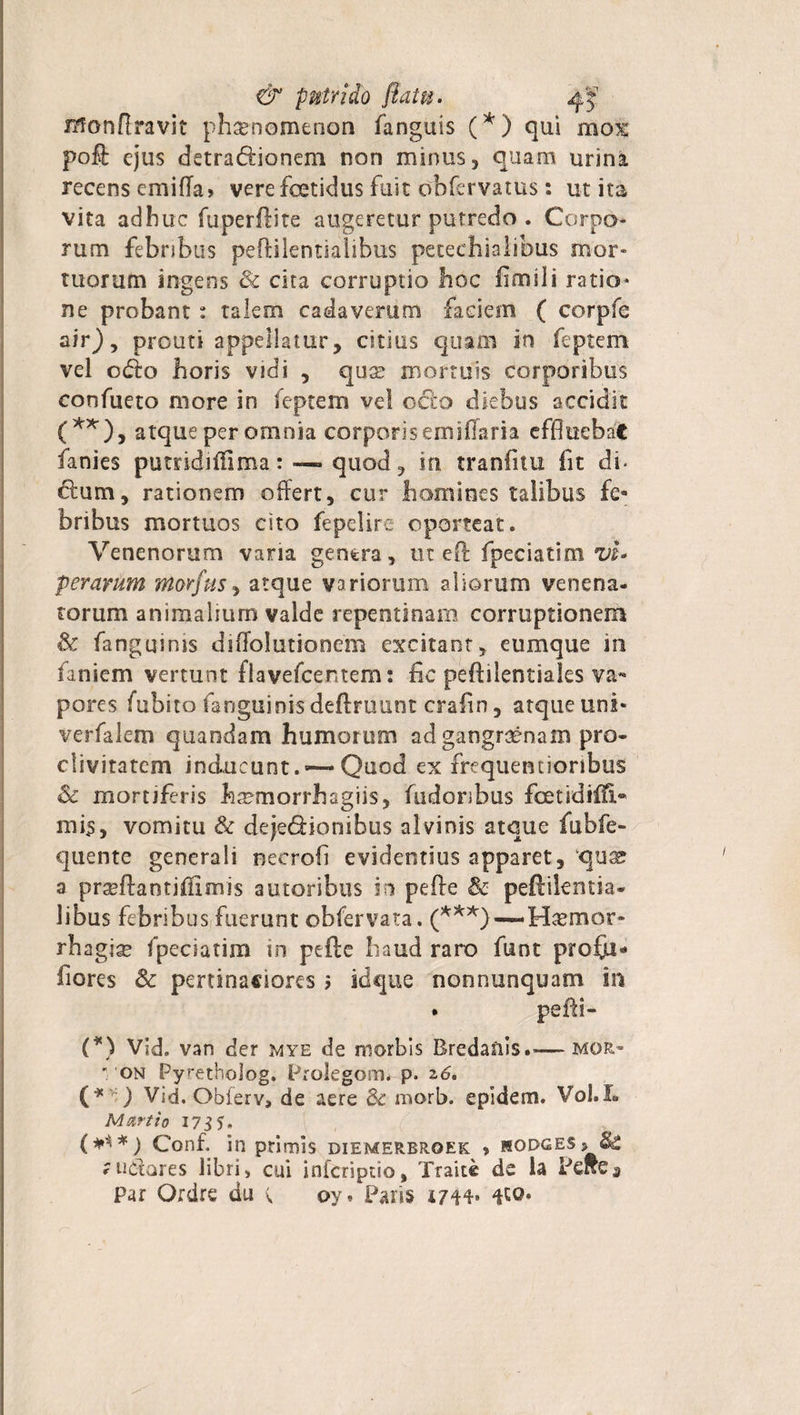 monfiravit phaenomenon fanguis (*) qui mox poli ejus detra&amp;ionem non minus, quam urina recens emiffa» vere foetidus fuit obfervatus: ut ita vita adhuc fuperftite augeretur putredo . Corpo¬ rum febnbus peftilentialibus petechialibus mor¬ tuorum ingens &amp; cita corruptio hoc fimi! i ratio* ne probant: talem cadaverum faciem ( corpfe air), prouti appellatur, citius quam in feptem vel odio horis vidi , quae mortuis corporibus confueto more in feptem vel octo diebus accidit (**), atque per omnia corporis em i flari a effluebat fanies pumdiffima:—-quod, iri tranfitu fit di. dum, rationem offert, cur homines talibus fe¬ bribus mortuos cito fepelire oporteat. Venenorum vana genera, ut eft fpeciatim vi¬ perarum morfus, atque variorum aliorum venena¬ torum animalium valde repentinam corruptionem &amp; fanguinis diflolutionem excitant, eumque m laniem vertunt flavefcentem: fic peftilentiales va¬ pores fubito fanguinis deftruunt crafin, atque uni- verfalem quandam humorum ad gangraenam pro¬ clivitatem inducunt. —Quod ex frequentioribus &amp; mortiferis haemorrhagiis, fudoribus fcetidifli- mis, vomitu &amp; dejectionibus alvinis atque fubfe- quente generali necroli evidentius apparet, qux a pr^ftantjffimis autoribus in pefte &amp; peftikntia- libus febribus fuerunt obfervata. Haemor¬ rhagia» fpeciatim in pefte haud raro funt profju* fiores 8c pertinaciores &gt; idque nonnunquam in . pefli- (*) Vid. van der mye de morbis Bredanis.— mor» on Pyretholog. Prolegom* p. 2,6. (* ') Vid. Obferv, de aere &amp; morb. epidem. Vol.L Martio 17 $5. (***) Conf. in primis diemerbroek &gt; mopges» &amp; rudores libri, cui infcriptio, Traite de la Pcfte» Par Ordrc du ^ oy» Paris 1744* ^0.