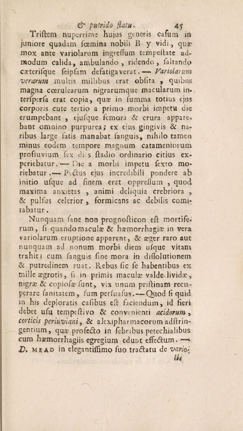 Trifiem nuperrime hujus generis caftim in juniore quadam foemina nobili B y vidi, quse mox ante variolarum ingredum tem pedate ad» modum calida, ambulando, ridendo , faltando c^terifque feipfam defatigaverat. — hariolarum verarum multis millibus erat oblita , quibas magna coerulearum nigrarumque macularum in- terfpcrfa erat copia, qus in fumma totius ejus corporis cute tertio a primo morbi impetu die erumpebant , tjufque femora Sz crura appare* bant omnino purpurea; ex ejus gingivis Sc na¬ ribus large fatis manabat fianguis, nihilo tamen minus eodem tempore magnum catamcniomm profluvium fex di s fiadio ordinario citius ex¬ periebaturDie a morbi impetu fiexto mo¬ riebatur Pfidus ejus incredibili pondere ah initio ufque ad finem erat opprefium , quod maxima anxietas , animi deliquia crebriora ^ Se pulfiis celerior , formicans ac debilis conii* rabatur. Nunquam fime non prognofiicoo eft mortife rum, fi quando macula Sc haemorrhagia in vera variolarum eruptione apparent, &amp; aeger raro aut nunquam ad nonum morbi diem ufque vitam trahit? cum (anguis fine mora in di dolationem &lt;k putredinem ruat. Rebus fic fe habentibus ex mille asgrotis, fi in primis maculae valde lividae, nigra? Se copiofie funt, vix unum pnfiinam recu¬ perare fanitatem, fura perfuafus.~—Quod fi quid in his deploratis cafibus eft faciendum, id fieri debet ufiu tempeftivo &amp; convenienti acidorum , corticis periuvianiy Sc alexipharmacorum adftriri¬ gentium, qua? profedo in febribus petechialibus cum haemorrhagiis egregium edunt effedum. —v D. M e ad in elegantiffimo fiuo tradam de vam* Ik