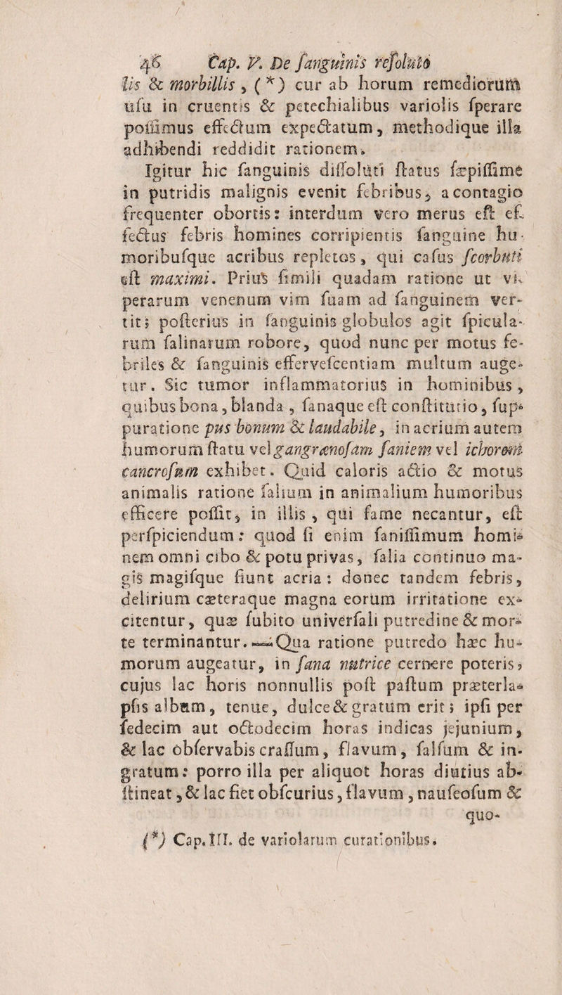 lis Sc morbillis , ( *) cur ab horum remediorum ufu in cruerms Sc petechialibus variolis fperare poifimus effc&amp;um expedlatum , methodique illa adhibendi reddidit rationem» Igitur hic fanguinis dilTohit? flatus ftcpilUme in putridis malignis evenit febribus * a contagio frequenter obortis: interdum vero merus ell e£ fedlus febris homines corripientis fanguine hu- moribufque acribus repletos, qui cafus fcorhnti ift maximi. PriuS fimili quadam ratione ut vif perarum venenum vim fuam ad fanguinetii ver¬ tit? pofterius in fanguinis globulos agit fpicula- rum falinarum robore, quod nunc per motus fe¬ briles &amp; fanguinis effervefcentiam multum auge¬ tur. Sic tumor inflammatorius in hominibus, quibus bona 5 blanda , fanaque eft conftimno, fup» puratione pus bonum Sc laudabile, in acrium autem humorum flatu vel gangrmofam fani em vd ichormn tancrofnm exhibet. Quid caloris adlio Sc motus animalis ratione fahum in animalium humoribus efficere poifu, in illis , qui farne necantur, efl perfpiciendum: quod fi enim faniflimum homb nem omni cibo Sc potu privas, falia continuo ma¬ gis magifque fiunt aena: donec tandem febris, delirium caeteraque magna eorum irritatione ex» citentur, qus fubito univerfali putredine &amp; mor¬ te terminantur. —.Qua ratione putredo hsec hu¬ morum augeatur, in fana nutrice cernere poteris? cujus lac horis nonnullis poli paflum praeterla- pfis albam, tenue, dulce &amp; gratum erit ? ipfi per fedecim aut o&amp;odecim horas indicas jejunium, Sc iac obfervabiscrallum, flavum, falfum &amp; in- gratum: porro illa per aliquot horas diutius ab- fiineat, Sc lac fiet obfcurius, flavum , naufeofum Sc quo- {*) Cap.lII. de variohrum curationibus.
