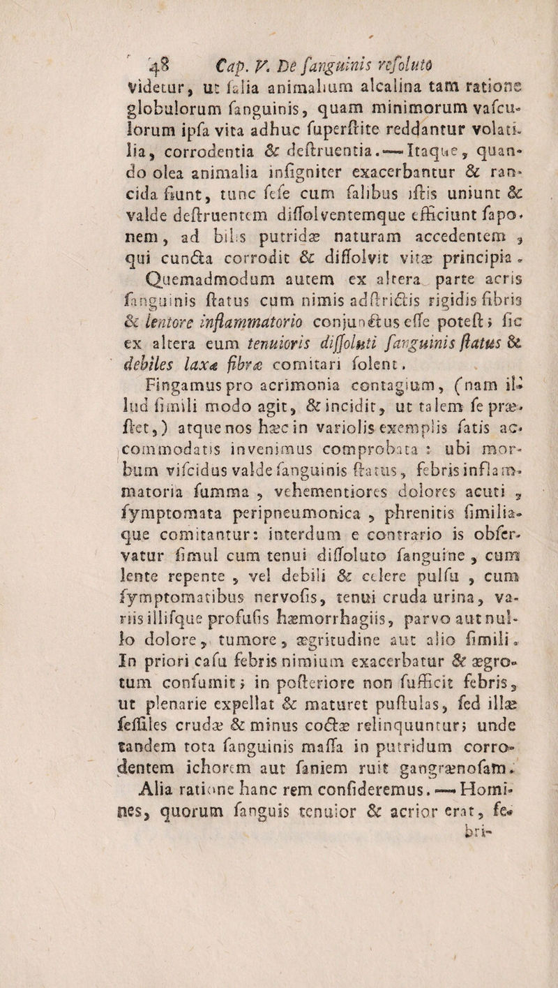 Videtur, ut (alia animalium alcalina tam ratione globulorum fanguinis, quam minimorum vafcu- lorum ipfa vita adhuc fuperftite reddantur volati, lia, corrodentia 3c deflruentia. — Itaque, quan* do olea animalia infigniter exacerbantur 8c ran¬ cida fiunt , tunc fefe cum falibus jftis uniunt &amp; valde deflruentem difTolventemque efficiunt fapo* nem, ad bilis putridas naturam accedentem , qui cundla corrodit 8c diflolvit vhx principia - Quemadmodum autem ex altera parte acrss fanguinis flatus cum nimis adflridds rigidis fibris ik lentore inflammatorio conjunctus elTe potefti fic ex altera eum tenuioris diffolnti fanguinis /latus &amp; debiles laxa fibr&amp; comitari (olent. Fingamus pro acrimonia contagium, (nam iU lud fimili modo agit, &amp; incidit, ut talem fe pra?-* flet,) atque nos ha?c in variolis exemplis fatis ac* commodans invenimus comprobata :■ ubi mor¬ bum vifcidus valde fanguinis (lartis, febris inflam¬ matoria fumma , vehementiores dolores acuti , fymptomata peripneumorrica , phrenitis fimilia- que comitantur: interdum e contrario is obfcr- vatur hmui cum tenui difToluto fanguine , cum lente repente , vel debili Sc celere pulfu , cum fymptomatibus nervofis, tenui cruda urina, va¬ nis illifque profufis hsemorrhagiis, parvo aut nul¬ lo dolore, tumore, segrkudine aut alio flmilL In priori cafu febris nimium exacerbatur &amp; aegro** tum confumity in pofkriore non fufficit febris, ut plenarie expellat &amp; maturet pullulas, fed illa? feffiles cruda? &amp; minus cofe relinquuntur; unde tandem tota fanguinis mafTa in putridum corro¬ dentem ichorem aut faniem ruit gangramofam* Alia ratione hanc rem confideremus. ~ Homi¬ nes, quorum fanguis tenuior Sc acrior erat, fe« bri-